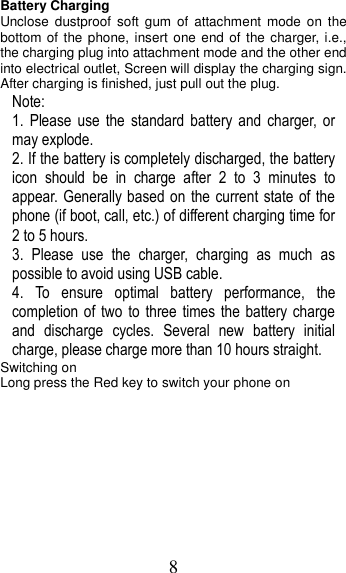 8 Battery Charging Unclose  dustproof  soft gum of  attachment  mode  on the bottom of the phone, insert one end of the charger, i.e., the charging plug into attachment mode and the other end into electrical outlet, Screen will display the charging sign. After charging is finished, just pull out the plug. Note: 1.  Please  use  the  standard  battery  and  charger,  or may explode. 2. If the battery is completely discharged, the battery icon  should  be  in  charge  after  2  to  3  minutes  to appear. Generally based on  the current state of  the phone (if boot, call, etc.) of different charging time for 2 to 5 hours. 3.  Please  use  the  charger,  charging  as  much  as possible to avoid using USB cable. 4.  To  ensure  optimal  battery  performance,  the completion of  two  to  three times the battery charge and  discharge  cycles.  Several  new  battery  initial charge, please charge more than 10 hours straight. Switching on Long press the Red key to switch your phone on   