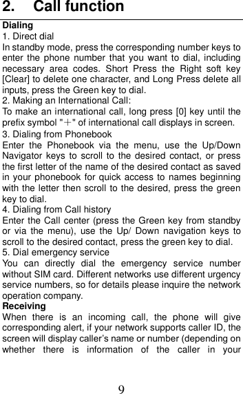 9 2.  Call function Dialing 1. Direct dial In standby mode, press the corresponding number keys to enter the  phone  number  that  you  want to  dial, including necessary  area  codes.  Short  Press  the  Right  soft  key [Clear] to delete one character, and Long Press delete all inputs, press the Green key to dial. 2. Making an International Call: To make an international call, long press [0] key until the prefix symbol &quot;＋&quot; of international call displays in screen. 3. Dialing from Phonebook   Enter  the  Phonebook  via  the  menu,  use  the  Up/Down Navigator  keys  to  scroll  to  the desired contact,  or press the first letter of the name of the desired contact as saved in your phonebook for quick access to names beginning with the letter then scroll to the desired, press the green key to dial. 4. Dialing from Call history Enter the Call center (press the Green key from standby or  via  the menu),  use the Up/  Down  navigation  keys  to scroll to the desired contact, press the green key to dial. 5. Dial emergency service You  can  directly  dial  the  emergency  service  number without SIM card. Different networks use different urgency service numbers, so for details please inquire the network operation company. Receiving   When  there  is  an  incoming  call,  the  phone  will  give corresponding alert, if your network supports caller ID, the screen will display caller’s name or number (depending on whether  there  is  information  of  the  caller  in  your 