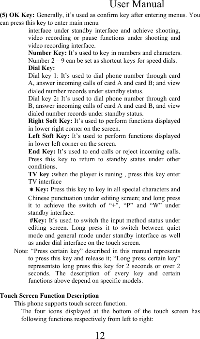 User Manual 12 (5) OK Key: Generally, it’s used as confirm key after entering menus. You can press this key to enter main menu  interface  under  standby  interface  and  achieve  shooting, video  recording  or  pause  functions  under  shooting  and video recording interface.  Number Key: It’s used to key in numbers and characters. Number 2 – 9 can be set as shortcut keys for speed dials.  Dial Key: Dial key  1:  It’s used  to dial  phone number  through card A, answer incoming calls of card A and card B; and view dialed number records under standby status.  Dial key 2:  It’s  used to dial  phone number through card B, answer incoming calls of card A and card B, and view dialed number records under standby status. Right Soft Key: It’s used to perform functions displayed in lower right corner on the screen.  Left  Soft Key:  It’s  used  to  perform  functions  displayed in lower left corner on the screen.  End Key: It’s used to end calls or reject incoming calls. Press  this  key  to  return  to  standby  status  under  other conditions.  TV key :when the player is runing , press this key enter TV interface ＊Key: Press this key to key in all special characters and Chinese punctuation under editing screen; and long press it  to  achieve  the  switch  of  “+”,  “P”  and  “W”  under standby interface.   #Key: It’s used to switch the input method status under editing  screen.  Long  press  it  to  switch  between  quiet mode  and general mode  under  standby  interface  as  well as under dial interface on the touch screen.  Note: “Press  certain  key”  described  in  this  manual  represents to press this key and release it; “Long press certain key” representsto  long  press  this  key  for  2  seconds  or  over  2 seconds.  The  description  of  every  key  and  certain functions above depend on specific models.   Touch Screen Function Description  This phone supports touch screen function.  The  four  icons  displayed  at  the  bottom  of  the  touch  screen  has following functions respectively from left to right:  