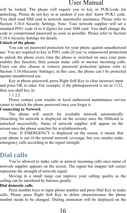 User Manual 16 will  be  locked.  The  phone  will  require  you  to  key  in  PUK1code  for unlocking.  Please  do not  key  in  at  random  if  you  don’ know  PUK1  code. You shall send SIM card to network operatorfor assistance. Please refer to Section  3.10.6  Security  Settings.  Note:  Your  network  supplier  will  set  a standard PIN1 code (4 to 8 digits) for your SIM card. You shall change the code to yourpersonal password as soon as possible. Please refer to Section 3.10.6 Security Settings for details.  Unlock of the phone You can set password protection for your phone against unauthorized use. You are required to key in PIN1 code (if you’ve setpassword protection) to  unlock  the  phone  every  time  the  phone  is  switched  on  once  your  pone enables  this  function,  then  youcan  make  calls  or  answer  incoming  calls. Users  can  also  choose  to  remove  password  protection  (please  refer  to Section 3.10.6Security Settings); in this  case,  the phone can’t be protected against unauthorized use.  Key in phone password, press Right Soft Key to clear incorrect input and press OK to enter. For example, if the phonepassword is set as 1122, then you shall key in: 1 1 2 2 Please  contact  your  retailer  or  local  authorized  maintenance  service center to unlock the phone password once you forget it.  Connecting to Network  The  phone  will  search  for  available  network  automatically (Searching  for  network  is  displayed  on  the  screen)  once  the  SIMcard  is unlocked  successfully.  Name  of  network  supplier  will  appear  on  the screen once the phone searches for availablenetwork.  Note:  If  EMERGENCY  is  displayed  on  the  screen,  it  means  that your phone is out of the normal network coverage, but you canalso make emergency calls according to the signal strength.  :$&quot;4&amp;%&quot;44#&amp;You’re allowed to make calls or answer incoming calls once name of network supplier  appears  on the  screen. The signal  bar inupper  left corner represents the strength of network signal.  Moving  in  a  small  range  can  improve  your  calling  quality  as  the calling can be interfered by barriers greatly. Dial domestic calls  Press number keys to input phone number and press Dial Key to make calls.  Please  press  Right  Soft  Key  to  delete  charactersonce  the  phone number  needs  to  be  changed.  Dialing  animation  will  be  displayed  on  the 