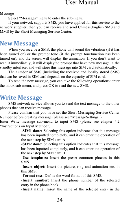 User Manual 24  Message Select “Messages” menu to enter the sub-menu. If your network supports SMS, you have applied for this service to the network supplier, then you can receive and send Chinese,English SMS and MMS by the Short Messaging Service Center.  C.&gt;&amp;@.##&quot;&lt;.&amp;&amp;When you receive a SMS, the phone will sound the vibration (if it has been  turned  on)  or  the  prompt  tone  (if  the  prompt  tonefunction  has  been turned on), and the screen will display the  animation. If you don’t want to read it immediately, it will displaythe prompt that have new message in the standby interface, and will store this message into SIM card automatically. The number of SMS (including the received and locally stored SMS) that can be saved in SIM card depends on the capacity of SIM card. To read the new message, you can take the following operations: enter the inbox sub-menu, and press OK to read the new SMS.  D+$-.&amp;@.##&quot;&lt;.&amp;SMS network service allows you to send the text message to the other phones that can receive message. Please confirm that you have set the Short Messaging  Service Center Number before creating message (please see “MessageSettings”). Enter  Write  message  sub-menu  to  input  SMS  (please  see  chapter  4.2 “Instructions on Input Method”). -SIM1 done: Selecting this option indicates that this message has been inputted completely, and it can enter the operation of the next step by SIM card A.  -SIM2 done: Selecting this option indicates that this message has been inputted completely, and it can enter the operation of the next step by SIM card B. -Use  templates:  Insert  the  preset  common  phrases  in  this SMS.  -Insert  object:  Insert  the  picture,  ring  and  animation  etc.  in this SMS. -Format text: Define the word format of this SMS.  -Insert  number:  Insert  the  phone  number  of  the  selected entry in the phone book.  -Insert  name:  Insert  the  name  of  the  selected  entry  in  the 