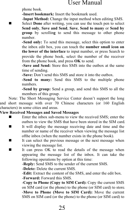 User Manual 25 phone book.  -Insert bookmark: Insert the bookmark used. -Input Method: Change the input method when editing SMS.   Select Done after writing, you can use the touch pen to select Send only, Save and Send, Save, Send to many or Send by group  by  scrolling  to  send  this  message  to  other  phone number.  -Send only:  To  send this message,  select  this option to  enter the inbox edit box, you can touch the number small icon on the lower of the interface to input number, or press Search to provide  the  phone  book,  select  the  number  of  the  receiver from the phone book, and press OK to send.   -Save and Send: Store this SMS into the outbox at the same time of sending.  -Save: Don’t send this SMS and store it into the outbox.  -Send  to  many:  Send  this  SMS  to  the  multiple  phone numbers.  -Send by group: Send a group,  and send this SMS to  all the members of this group.  Note:  The  Short  Messaging  Service  Center  doesn’t  support  the  long and  short  message  with  over  70  Chinese  characters  (or  160  English characters) in some cities and areas.  View Received Messages and Saved Messages   Enter the inbox sub-menu to view the received SMS; enter the outbox to view the SMS that have been stored in the SIM card.   It  will  display  the  message  receiving  date  and  time  and  the number or name of the receiver when viewing the message list ofthe inbox (when the number exists in the phone book).   It can select  the previous message  or the next  message when viewing the message list.   It  can  press  OK  to  read  the  details  of  the  message  when appearing  the  message  list  of  the  inbox.  It  can  take  the following operations by option at this time:  -Reply: Send SMS to the sender of the current SMS.  -Delete: Delete the current SMS.  -Edit: Extract the content of the SMS, and enter the edit box.  -Forward: Forward this SMS.  -Copy to Phone (Copy to SIM Card): Copy the current SMS on SIM card (or the phone) to the phone (or SIM card) to store.  -Move  to  Phone  (Move  to  SIM  Card):  Move  the  current SMS on SIM card (or the phone) to the phone (or SIM card) to 