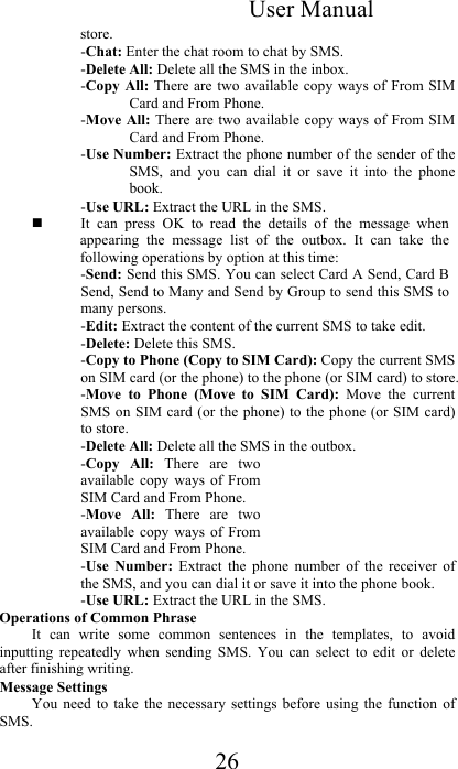 User Manual 26 store.  -Chat: Enter the chat room to chat by SMS.  -Delete All: Delete all the SMS in the inbox.  -Copy All:  There are two  available copy  ways of  From SIM Card and From Phone.  -Move All: There are two  available copy ways of From SIM Card and From Phone.  -Use Number: Extract the phone number of the sender of the SMS,  and  you  can  dial  it  or  save  it  into  the  phone book.  -Use URL: Extract the URL in the SMS.   It  can  press  OK  to  read  the  details  of  the  message  when appearing  the  message  list  of  the  outbox.  It  can  take  the following operations by option at this time:  -Send: Send this SMS. You can select Card A Send, Card B Send, Send to Many and Send by Group to send this SMS to many persons.  -Edit: Extract the content of the current SMS to take edit.  -Delete: Delete this SMS.  -Copy to Phone (Copy to SIM Card): Copy the current SMS on SIM card (or the phone) to the phone (or SIM card) to store.  -Move  to  Phone  (Move  to  SIM  Card):  Move  the  current SMS on SIM card (or  the  phone) to the phone (or  SIM card) to store.  -Delete All: Delete all the SMS in the outbox.  -Copy  All:  There  are  two available  copy ways of  From SIM Card and From Phone.  -Move  All:  There  are  two available  copy ways of  From SIM Card and From Phone.  -Use  Number:  Extract  the  phone  number  of  the  receiver  of the SMS, and you can dial it or save it into the phone book.  -Use URL: Extract the URL in the SMS. Operations of Common Phrase  It  can  write  some  common  sentences  in  the  templates,  to  avoid inputting  repeatedly  when  sending  SMS.  You  can  select  to  edit  or  delete after finishing writing.  Message Settings  You  need  to  take  the  necessary  settings  before  using  the  function  of SMS.  