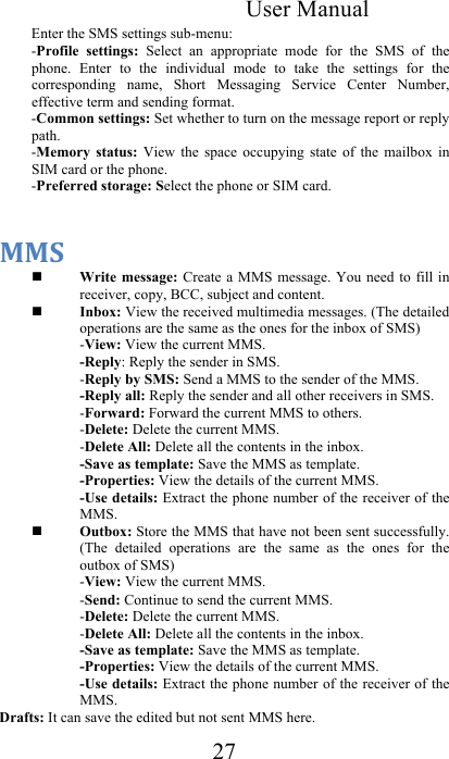 User Manual 27 Enter the SMS settings sub-menu:  -Profile  settings:  Select  an  appropriate  mode  for  the  SMS  of  the phone.  Enter  to  the  individual  mode  to  take  the  settings  for  the corresponding  name,  Short  Messaging  Service  Center  Number, effective term and sending format.  -Common settings: Set whether to turn on the message report or reply path.  -Memory  status:  View  the  space  occupying  state  of  the  mailbox  in SIM card or the phone. -Preferred storage: Select the phone or SIM card.   @@1&amp; Write message: Create  a MMS message. You need  to fill in receiver, copy, BCC, subject and content.   Inbox: View the received multimedia messages. (The detailed operations are the same as the ones for the inbox of SMS)  -View: View the current MMS.  -Reply: Reply the sender in SMS. -Reply by SMS: Send a MMS to the sender of the MMS.  -Reply all: Reply the sender and all other receivers in SMS. -Forward: Forward the current MMS to others. -Delete: Delete the current MMS.  -Delete All: Delete all the contents in the inbox.  -Save as template: Save the MMS as template. -Properties: View the details of the current MMS. -Use details: Extract the phone number of the receiver of the MMS.  Outbox: Store the MMS that have not been sent successfully. (The  detailed  operations  are  the  same  as  the  ones  for  the outbox of SMS)  -View: View the current MMS.  -Send: Continue to send the current MMS. -Delete: Delete the current MMS.  -Delete All: Delete all the contents in the inbox.  -Save as template: Save the MMS as template. -Properties: View the details of the current MMS. -Use details: Extract the phone number of the receiver of the MMS.  Drafts: It can save the edited but not sent MMS here. 