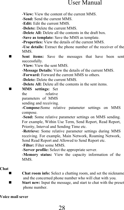 User Manual 28  -View: View the content of the current MMS.  -Send: Send the current MMS.  -Edit: Edit the current MMS.  -Delete: Delete the current MMS. -Delete All: Delete all the contents in the draft box.  -Save as template: Save the MMS as template. -Properties: View the details of the current MMS. -Use details: Extract the phone number of the receiver of the MMS.  Sent  items:  Save  the  messages  that  have  been  sent successfully.  -View: View the sent MMS.  -Message Details: View the details of the current MMS.  -Forward: Forward the current MMS to others.  -Delete: Delete the current MMS.  -Delete All: Delete all the contents in the sent items.   MMS  settings:  Set the  relative parameters  of  MMS sending and receiving.  -Compose:Some  relative  patameter  settings  on  MMS compose. -Send: Some  relative parameter  settings on  MMS sending. For example, Within Use Term, Send Report, Read Report, Priority, Interval and Sending Time etc.  -Retrieve:  Some  relative  parameter  settings  during  MMS receiving. For example, Main  Network, Roaming Network, Send Read Report and Allowed to Send Report etc.  -Filter: Filter some MMS.  -Server profile: Select the appropriate server.  -Memory  status:  View  the  capacity  information  of  the MMS.   Chat  Chat room info: Select a chatting room, and set the nickname and the concerned phone number who will chat with you.   Start new: Input the message, and start to chat with the preset phone number.  Voice mail sever 