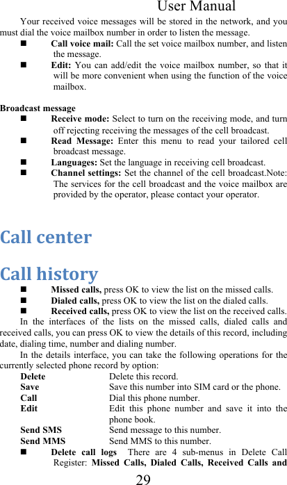 User Manual 29 Your received voice messages will be stored in the network, and you must dial the voice mailbox number in order to listen the message.    Call voice mail: Call the set voice mailbox number, and listen the message.   Edit:  You  can  add/edit  the  voice  mailbox  number,  so  that  it will be more convenient when using the function of the voice mailbox.   Broadcast message  Receive mode: Select to turn on the receiving mode, and turn off rejecting receiving the messages of the cell broadcast.   Read  Message:  Enter  this  menu  to  read  your  tailored  cell broadcast message.   Languages: Set the language in receiving cell broadcast.   Channel settings: Set the channel of the cell broadcast.Note: The services for the cell broadcast and the voice mailbox are provided by the operator, please contact your operator.   =&quot;44&amp;%.(-.+&amp;&amp;=&quot;44&amp;7$#-*+2&amp; Missed calls, press OK to view the list on the missed calls.  Dialed calls, press OK to view the list on the dialed calls.  Received calls, press OK to view the list on the received calls. In  the  interfaces  of  the  lists  on  the  missed  calls,  dialed  calls  and received calls, you can press OK to view the details of this record, including date, dialing time, number and dialing number. In the details  interface, you  can take the  following operations  for the currently selected phone record by option:  Delete   Delete this record.  Save   Save this number into SIM card or the phone. Call   Dial this phone number.   Edit   Edit  this  phone  number  and  save  it  into  the phone book.  Send SMS  Send message to this number.  Send MMS  Send MMS to this number.  Delete  call  logs    There  are  4  sub-menus  in  Delete  Call Register:  Missed  Calls,  Dialed  Calls,  Received  Calls  and 
