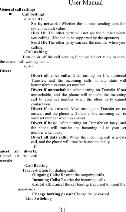 User Manual 31 General call settings  Call Settings  -Caller ID  Set  by  network:  Whether  the  number  sending  uses the system default value.  Hide ID: The other party will not see the number when you calling. (Needed to be supported by the operator)  Send ID: The other party can see the number when you calling.  -Call waiting Turn on or off the call waiting function. Select View to view the current call waiting status.  -Call Divert  Divert  all  voice  calls:  After  turning  on  Unconditional Transfer,  and  the  incoming  calls  in  any  state  will betransferred to your set number.  Divert  if  unreachable:  After  turning  on  Transfer  if  not unreachable,  and  the  phone  will  transfer  the  incoming call  to  your  set  number  when  the  other  party  cannot contact you.  Divert  if  no  answer:  After  turning  on  Transfer  on  no answer, and  the phone will  transfer the  incoming  call to your set number when no answer.  Divert  if  busy:  After  turning  on  Transfer  on  busy,  and the  phone  will  transfer  the  incoming  all  to  your  set number when busy.  Divert  all  data  calls:  When  the  incoming  call  is  a  data call, and the phone will transfer it automatically.  Cancel  all  diverts: Cancel  all  the  call transfer.  -Call Barring  Take restriction for dialing calls.  Outgoing Calls: Restrict the outgoing calls. Incoming Calls: Restrict the incoming calls.  Cancel all: Cancel the set barring (required to input the password).  Change barring passw: Change the password.  -Line Switching 