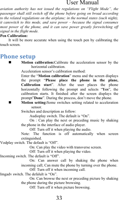  User Manual 33 aviation  authority  has  not  issued  the  regulations  on  “Flight  Mode”,  the passenger shall still switch off the phone before going on broad according to the related regulations on the airplane; in the normal states (such night), it canswitch to  this  mode,  and  save  power  –  because  the signal  consumes most  power  of  the  phone,  and  it  can  save  power  greatly  forswitching  off signal in the flight mode.    Pen Calibration:  It will  be more  accurate when  using the  touch pen  by  calibrating  the touch screen. 57*(.&amp;#.-09&amp;&amp; Motion  calibration:Calibrate  the  acceleration  sensor  by  the horizontal calibration. Acceleration sensor’s calibration method: Enter the “Motion calibration” menu and the screen displays the  prompt  “Please  place  the  phone  in  the  plane, Calibration  start”.  After  the  user  places  the  phone horizontally  following  the  prompt  and  selects  “Yes”,  the calibration  starts.  It  finished  after  the  screen  displays  the prompt”Done”. During the process, don’t move the phone.  Motion  setting:Some switches  setting  related  to  acceleration sensor. Switches and description as follow: Audioplay switch. The default is “On”. On  :  Can  play  the  next  or  preceding  music  by  shaking the phone in the interface of audio player.  Off: Turn off it when playing the audio. Note:  The  function  is  off  automatically  when  screen extinguished.  Vodplay switch. The default is “Off”. On: Can play the video with transverse screen. Off: Turn off it when playing the video. Incoming switch. The default is “Off”. On:  Can  answer  call  by  shaking  the  phone  when incoming call; Can mute the phone by turning over the phone. Off: Turn off it when incoming call. Imgadv switch. The defalult is “On”. On: Can browse the next or preceding picture by shaking the phone during the picture browsing. Off: Turn off it when picture browsing. 