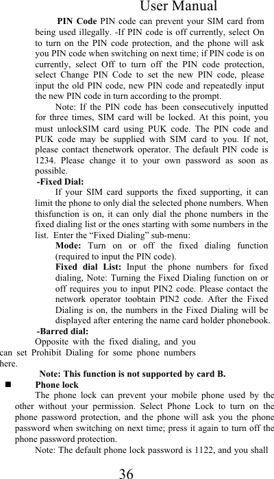 User Manual 36 PIN Code  PIN  code can  prevent  your  SIM  card  from being used  illegally. -If PIN  code is  off currently, select  On to  turn  on  the  PIN  code  protection,  and  the  phone  will  ask you PIN code when switching on next time; if PIN code is on currently,  select  Off  to  turn  off  the  PIN  code  protection, select  Change  PIN  Code  to  set  the  new  PIN  code,  please input  the  old  PIN  code, new  PIN  code  and repeatedly input the new PIN code in turn according to the prompt.  Note:  If  the  PIN  code  has  been  consecutively  inputted for  three  times,  SIM  card  will  be  locked.  At  this  point,  you must  unlockSIM  card  using  PUK  code.  The  PIN  code  and PUK  code  may  be  supplied  with  SIM  card  to  you.  If  not, please  contact  thenetwork  operator.  The  default  PIN  code  is 1234.  Please  change  it  to  your  own  password  as  soon  as possible.  -Fixed Dial:  If  your  SIM  card  supports  the  fixed  supporting,  it  can limit the phone to only dial the selected phone numbers. When thisfunction  is  on,  it  can  only  dial  the  phone  numbers  in  the fixed dialing list or the ones starting with some numbers in the list.  Enter the “Fixed Dialing” sub-menu:  Mode:  Turn  on  or  off  the  fixed  dialing  function (required to input the PIN code).  Fixed  dial  List:  Input  the  phone  numbers  for  fixed dialing, Note:  Turning  the Fixed  Dialing function  on or off  requires  you  to input  PIN2  code.  Please  contact  the network  operator  toobtain  PIN2  code.  After  the  Fixed Dialing  is  on,  the  numbers in  the  Fixed Dialing will  be displayed after entering the name card holder phonebook. -Barred dial:  Opposite  with  the  fixed  dialing,  and  you can  set  Prohibit  Dialing  for  some  phone  numbers here.  Note: This function is not supported by card B.  Phone lock  The  phone  lock  can  prevent  your  mobile  phone  used  by  the other  without  your  permission.  Select  Phone  Lock  to  turn  on  the phone  password  protection,  and  the  phone  will  ask  you  the  phone password when switching on next time; press it again to turn off the phone password protection. Note: The default phone lock password is 1122, and you shall 