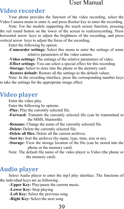  User Manual 39 F$/.*&amp;+.%*+/.+&amp;&amp;Your  phone  provides  the  function  of  the  video  recording,  select  the Video Camera menu to enter it, and press Rocker key to enter the recording.  Note:  For  the  models  supporting  the  touch  screen  function,  pressing the  red  round  button  on  the  lower  of  the  screen  to  realizerecording.  Press horizontal  arrow keys  to  adjust  the  brightness  of  the  recording,  and  press vertical arrow keys to adjust the focus of the recording.  Enter the following by option:  -Camcorder  settings: Select  this menu to  enter the  settings of  some relative parameters of the video camera.  -Video settings: The settings of the relative parameters of video.  -Effect settings: You can select a special effect for this recording.  -Storage: Select to store into the phone or the memory card.  -Restore default: Restore all the settings to the default values.  Note: In the recording interface, press the corresponding number keys to take the settings for the appropriate image effect.  F$/.*&amp;94&quot;2.+&amp;&amp;Enter the video play.  Enter the following by options:     -Play: Play the currently selected file.  -Forward: Transmit the currently selected file (can  be  transmitted to the MMS, bluetooth).  -Rename: Change the name of the currently selected file.  -Delete: Delete the currently selected file.  -Delete all files: Delete all the current archives.  -Sort by: Sort the archives (by name, type, time, size or no).  -Storage: View the storage location of the file (can be stored into the phone or the memory card).  Note: The default file name of the video player is Video (the phone or the memory card).  30/$*&amp;94&quot;2.+&amp;&amp;Select Audio player to enter the mp3 play interface. The functions of the individual keys are as following:  -Upper Key: Play/pause the current music.  -Lower Key: Stop playing.    -Left Key: Select the previous song.  -Right Key: Select the next song.  