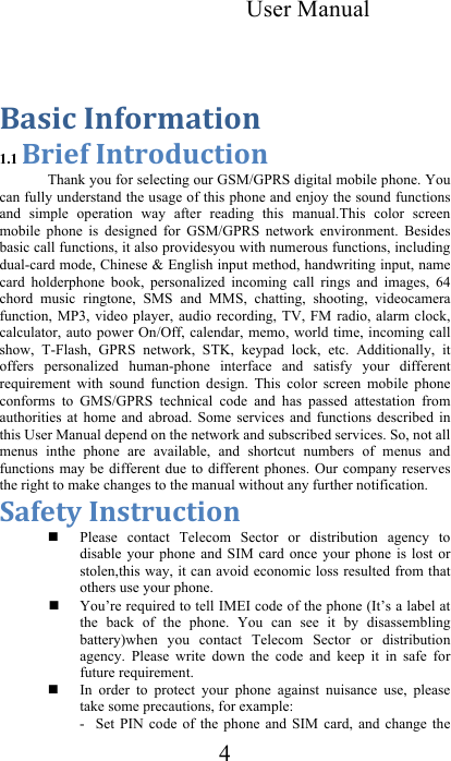 User Manual 4  !&quot;#$%&amp;&apos;()*+,&quot;-$*(&amp;1.1 !+$.)&amp;&apos;(-+*/0%-$*(  Thank you for selecting our GSM/GPRS digital mobile phone. You can fully understand the usage of this phone and enjoy the sound functions and  simple  operation  way  after  reading  this  manual.This  color  screen mobile  phone  is  designed  for  GSM/GPRS  network  environment.  Besides basic call functions, it also providesyou with numerous functions, including dual-card mode, Chinese &amp; English input method, handwriting input, name card  holderphone  book,  personalized  incoming  call  rings  and  images,  64 chord  music  ringtone,  SMS  and  MMS,  chatting,  shooting,  videocamera function, MP3, video  player, audio  recording, TV,  FM  radio, alarm  clock, calculator, auto power On/Off,  calendar,  memo, world time, incoming  call show,  T-Flash,  GPRS  network,  STK,  keypad  lock,  etc.  Additionally,  it offers  personalized  human-phone  interface  and  satisfy  your  different requirement  with  sound  function  design.  This  color  screen  mobile  phone conforms  to  GMS/GPRS  technical  code  and  has  passed  attestation  from authorities  at  home  and  abroad.  Some  services  and  functions  described  in this User Manual depend on the network and subscribed services. So, not all menus  inthe  phone  are  available,  and  shortcut  numbers  of  menus  and functions may  be different due  to different  phones. Our  company  reserves the right to make changes to the manual without any further notification.  1&quot;).-2&amp;&apos;(#-+0%-$*(   Please  contact  Telecom  Sector  or  distribution  agency  to disable  your phone  and  SIM  card  once your  phone  is  lost or stolen,this way, it can avoid economic loss resulted from that others use your phone.   You’re required to tell IMEI code of the phone (It’s a label at the  back  of  the  phone.  You  can  see  it  by  disassembling battery)when  you  contact  Telecom  Sector  or  distribution agency.  Please  write  down  the  code  and  keep  it  in  safe  for future requirement.   In  order  to  protect  your  phone  against  nuisance  use,  please take some precautions, for example:  -  Set  PIN  code  of  the  phone  and  SIM  card,  and  change  the 
