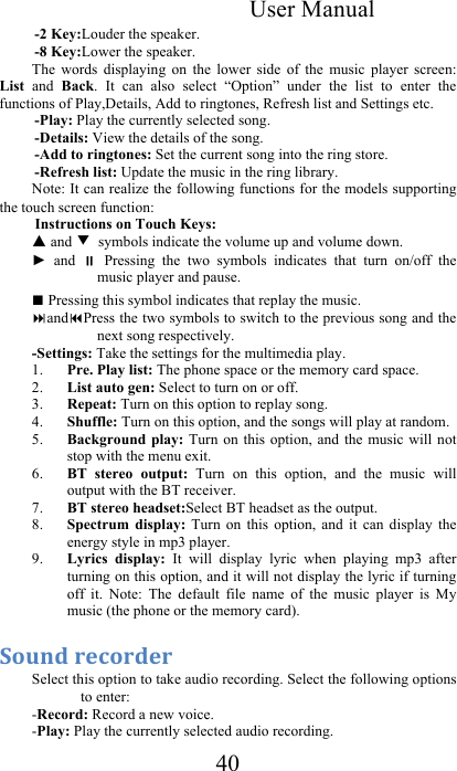 User Manual 40 -2 Key:Louder the speaker. -8 Key:Lower the speaker. The  words  displaying  on  the  lower  side  of  the  music  player  screen: List  and  Back.  It  can  also  select  “Option”  under  the  list  to  enter  the functions of Play,Details, Add to ringtones, Refresh list and Settings etc. -Play: Play the currently selected song.  -Details: View the details of the song.  -Add to ringtones: Set the current song into the ring store.  -Refresh list: Update the music in the ring library.  Note: It can realize the following functions for the models supporting the touch screen function:  Instructions on Touch Keys:  ▲ and ▼ symbols indicate the volume up and volume down. ►  and    Pressing  the  two  symbols  indicates  that  turn  on/off  the music player and pause. ■ Pressing this symbol indicates that replay the music.    andPress the two symbols to switch to the previous song and the next song respectively.  -Settings: Take the settings for the multimedia play. 1. Pre. Play list: The phone space or the memory card space.  2. List auto gen: Select to turn on or off.  3. Repeat: Turn on this option to replay song.  4. Shuffle: Turn on this option, and the songs will play at random.  5. Background play: Turn  on this  option,  and the  music will  not stop with the menu exit.  6. BT  stereo  output:  Turn  on  this  option,  and  the  music  will output with the BT receiver. 7. BT stereo headset:Select BT headset as the output.  8. Spectrum  display:  Turn  on  this  option,  and  it  can  display  the energy style in mp3 player.  9. Lyrics  display:  It  will  display  lyric  when  playing  mp3  after turning on this option, and it will not display the lyric if turning off  it.  Note:  The  default  file  name  of  the  music  player  is  My music (the phone or the memory card).  1*0(/&amp;+.%*+/.+&amp;&amp;Select this option to take audio recording. Select the following options to enter:  -Record: Record a new voice.  -Play: Play the currently selected audio recording.  