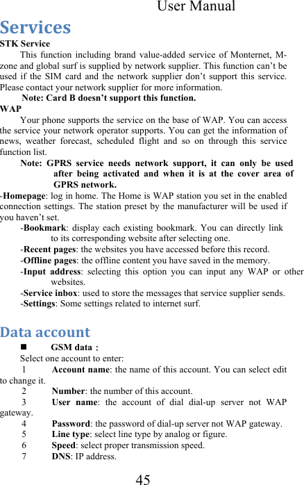 User Manual 45 1.+G$%.#&amp;&amp;STK Service  This  function  including  brand  value-added  service  of  Monternet,  M-zone and global surf is supplied by network supplier. This function can’t be used  if  the  SIM  card  and  the  network  supplier  don’t  support  this  service. Please contact your network supplier for more information.  Note: Card B doesn’t support this function. WAP  Your phone supports the service on the base of WAP. You can access the service your network operator supports. You can get the information of news,  weather  forecast,  scheduled  flight  and  so  on  through  this  service function list.  Note:  GPRS  service  needs  network  support,  it  can  only  be  used after  being  activated  and  when  it  is  at  the  cover  area  of GPRS network.  -Homepage: log in home. The Home is WAP station you set in the enabled connection settings. The  station preset by the  manufacturer will be used  if you haven’t set. -Bookmark: display  each  existing  bookmark.  You  can  directly  link to its corresponding website after selecting one.  -Recent pages: the websites you have accessed before this record.  -Offline pages: the offline content you have saved in the memory. -Input  address:  selecting  this  option  you  can  input  any  WAP  or  other websites.  -Service inbox: used to store the messages that service supplier sends. -Settings: Some settings related to internet surf. :&quot;-&quot;&amp;&quot;%%*0(-&amp;&amp; GSM data： Select one account to enter:  1 Account name: the name of this account. You can select edit to change it.  2 Number: the number of this account.  3 User  name:  the  account  of  dial  dial-up  server  not  WAP gateway.  4 Password: the password of dial-up server not WAP gateway.  5 Line type: select line type by analog or figure.  6 Speed: select proper transmission speed.  7 DNS: IP address.  