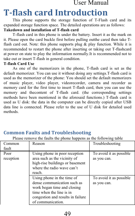 User Manual 49 EM)4&quot;#7&amp;%&quot;+/&amp;&apos;(-+*/0%-$*(&amp;This  phone  supports  the  storage  function  of  T-Flash  card  and  its expanded storage function space. The detailed operations are as follows:  Takedown and installation of T-flash card  T-flash card in this phone is under the battery. Insert it as the mark on it. Please open the card buckle first before pulling outthe cared then take T-flash card out. Note:  this phone supports plug &amp; play function. While it is recommended to restart the  phone after inserting or taking  out T-flashcard at power on state to play the information normally.It is recommended not to take out or insert T-flash in general condition.  T-flash Card Use  As  one  of  the  memorizers  in  the  phone,  T-flash  card  is  set  as  the default memorizer. You can use it without doing any settings.T-flash card is used as the memorizer of the phone: You should set the default memorizers of  music  player,  video  player,  videorecorder,  camera  and  recorder  as memory card for  the  first time to insert  T-flash card, then you  can use the memory  and  thecontent  of  T-flash  card.  (the  corresponding  settings methods  have  been  mentioned  in  the  aforesaid  functions.)  T-flash  card  is used as U disk:  the data in the  computer can be  directly copied after  USB data  line  is  connected.  Please  refer  to  the  use  of  U  disk  for  detailed  used methods.  =*,,*(&amp;?&quot;04-#&amp;&quot;(/&amp;E+*0A4.#7**-$(&lt;&amp;Please remove the faults the phone happens as the following table  Common fault  Reason  Troubleshooting   Poor reception  Using phone in poor reception area such as the vicinity of high-rise buildings or basement where the radio wave can’t reach.  To avoid it as possible as you can.  Using phone in the time of dense communication such as work began time and closing time when the line is in congestion and results in failure of communication.  To avoid it as possible as you can.  