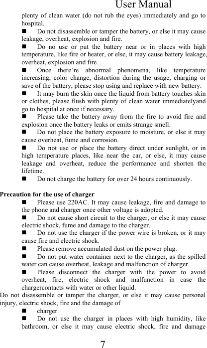  User Manual 7 plenty of  clean water  (do not  rub the  eyes) immediately  and go  to hospital.   Do not disassemble or tamper the battery, or else it may cause leakage, overheat, explosion and fire.   Do  no  use  or  put  the  battery  near  or  in  places  with  high temperature, like fire or heater, or else, it may cause battery leakage, overheat, explosion and fire.   Once  there’re  abnormal  phenomena,  like  temperature increasing,  color  change,  distortion  during  the  usage,  charging  or save of the battery, please stop using and replace with new battery.  It may burn the skin once the liquid from battery touches skin or clothes, please flush with plenty  of clean water immediatelyand go to hospital at once if necessary.   Please  take  the  battery  away  from  the  fire  to  avoid  fire  and explosion once the battery leaks or emits strange smell.   Do not place the battery exposure to moisture, or else it may cause overheat, fume and corrosion.   Do  not  use  or  place  the  battery  direct  under  sunlight,  or  in high  temperature  places,  like  near  the  car,  or  else,  it  may  cause leakage  and  overheat,  reduce  the  performance  and  shorten  the lifetime.   Do not charge the battery for over 24 hours continuously.  Precaution for the use of charger   Please use 220AC. It may  cause leakage, fire  and damage  to the phone and charger once other voltage is adopted.   Do not cause short circuit to the charger, or else it may cause electric shock, fume and damage to the charger.   Do not use the charger if the power wire is broken, or it may cause fire and electric shock.   Please remove accumulated dust on the power plug.   Do not  put water container next to the charger, as the spilled water can cause overheat, leakage and malfunction of charger.   Please  disconnect  the  charger  with  the  power  to  avoid overheat,  fire,  electric  shock  and  malfunction  in  case  the chargercontacts with water or other liquid.  Do  not  disassemble  or  tamper  the  charger,  or  else  it  may  cause  personal injury, electric shock, fire and the damage of  charger.   Do  not  use  the  charger  in  places  with  high  humidity,  like bathroom,  or  else  it  may  cause  electric  shock,  fire  and  damage 