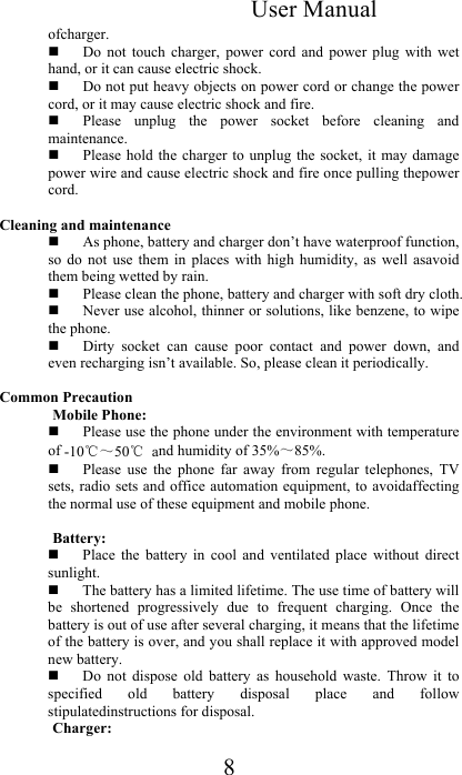 User Manual 8 ofcharger.   Do  not  touch  charger,  power  cord  and  power  plug  with  wet hand, or it can cause electric shock.   Do not put heavy objects on power cord or change the power cord, or it may cause electric shock and fire.   Please  unplug  the  power  socket  before  cleaning  and maintenance.   Please hold  the charger to  unplug the  socket, it  may damage power wire and cause electric shock and fire once pulling thepower cord.  Cleaning and maintenance   As phone, battery and charger don’t have waterproof function, so  do  not  use  them  in  places  with  high  humidity,  as  well  asavoid them being wetted by rain.   Please clean the phone, battery and charger with soft dry cloth.   Never use alcohol, thinner or solutions, like benzene, to wipe the phone.   Dirty  socket  can  cause  poor  contact  and  power  down,  and even recharging isn’t available. So, please clean it periodically.  Common Precaution  Mobile Phone:   Please use the phone under the environment with temperature of -10℃～50℃ and humidity of 35%～85%.   Please  use  the  phone  far  away  from  regular  telephones,  TV sets, radio sets  and office  automation equipment,  to avoidaffecting the normal use of these equipment and mobile phone.   Battery:    Place  the  battery  in  cool  and  ventilated  place  without  direct sunlight.   The battery has a limited lifetime. The use time of battery will be  shortened  progressively  due  to  frequent  charging.  Once  the battery is out of use after several charging, it means that the lifetime of the battery is over, and you shall replace it with approved model new battery.   Do  not  dispose  old  battery  as  household  waste.  Throw  it  to specified  old  battery  disposal  place  and  follow stipulatedinstructions for disposal.  Charger:  