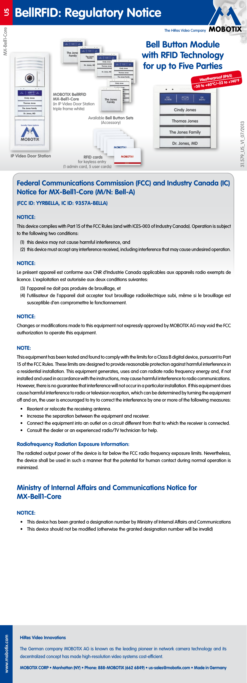 The HiRes Video CompanyUSwww.mobotix.comHiRes Video InnovationsThe German company MOBOTIX AG is known as the leading pioneer in network camera technology and its decentralized concept has made high-resolution video systems cost-ecient.MOBOTIX CORP &bull; Manhattan (NY) &bull; Phone: 888-MOBOTIX (662 6849) &bull; us-sales@mobotix.com &bull; Made in GermanyBellRFID: Regulatory NoticeFederal Communications Commission (FCC) and Industry Canada (IC) Notice for MX-Bell1-Core (M/N: Bell-A)(FCC ID: YYRBELLA, IC ID: 9357A-BELLA)NOTICE:This device complies with Part 15 of the FCC Rules [and with ICES-003 of Industry Canada]. Operation is subject to the following two conditions:(1)  this device may not cause harmful interference, and(2) this device must accept any interference received, including interference that may cause undesired operation.NOTICE:Le pr&eacute;sent appareil est conforme aux CNR d&lsquo;Industrie Canada applicables aux appareils radio exempts de licence. L&lsquo;exploitation est autoris&eacute;e aux deux conditions suivantes:(3)  l&lsquo;appareil ne doit pas produire de brouillage, et(4)  l&lsquo;utilisateur de l&lsquo;appareil doit accepter tout brouillage radio&eacute;lectrique subi, m&ecirc;me si le brouillage est susceptible d&lsquo;en compromettre le fonctionnement.NOTICE:Changes or modiﬁcations made to this equipment not expressly approved by MOBOTIX AG may void the FCC authorization to operate this equipment.NOTE:This equipment has been tested and found to comply with the limits for a Class B digital device, pursuant to Part 15 of the FCC Rules. These limits are designed to provide reasonable protection against harmful interference in a residential installation. This equipment generates, uses and can radiate radio frequency energy and, if not installed and used in accordance with the instructions, may cause harmful interference to radio communications. However, there is no guarantee that interference will not occur in a particular installation. If this equipment does cause harmful interference to radio or television reception, which can be determined by turning the equipment o and on, the user is encouraged to try to correct the interference by one or more of the following measures:&bull;  Reorient or relocate the receiving antenna.&bull;  Increase the separation between the equipment and receiver.&bull;  Connect the equipment into an outlet on a circuit dierent from that to which the receiver is connected.&bull;  Consult the dealer or an experienced radio/TV technician for help.Radiofrequency Radiation Exposure Information:The radiated output power of the device is far below the FCC radio frequency exposure limits. Nevertheless, the device shall be used in such a manner that the potential for human contact during normal operation is minimized.Ministry of Internal Aairs and Communications Notice for MX-Bell1-CoreNOTICE:&bull;  This device has been granted a designation number by Ministry of Internal Aairs and Communications&bull;  This device should not be modiﬁed (otherwise the granted designation number will be invalid)IP Video Door StationMX-Bell1-Core31.579_US_V1_07/2013MOBOTIX BellRFID MX-Bell1-Core (in IP Video Door Station triple frame white)RFID cards for keyless entry (1 admin card, 5 user cards)Available Bell Button Sets (Accessory)The Jones Family The Jones FamilyDr. Jones, MDCindy JonesThomas JonesDr. Jones, MDCindy JonesThomas JonesThe Jones FamilyDr. Jones, MDBell Button Module with RFID Technology for up to Five PartiesCindy JonesThomas JonesThe Jones FamilyDr. Jones, MDCaroline JonesCindy JonesThomas JonesThe Jones FamilyDr. Jones, MDThe Jones FamilyCindy JonesThomas JonesThe Jones FamilyDr. Jones, MDWeatherproof (IP65)&ndash;30 to +60&deg;C/&ndash;22 to +140&deg;F