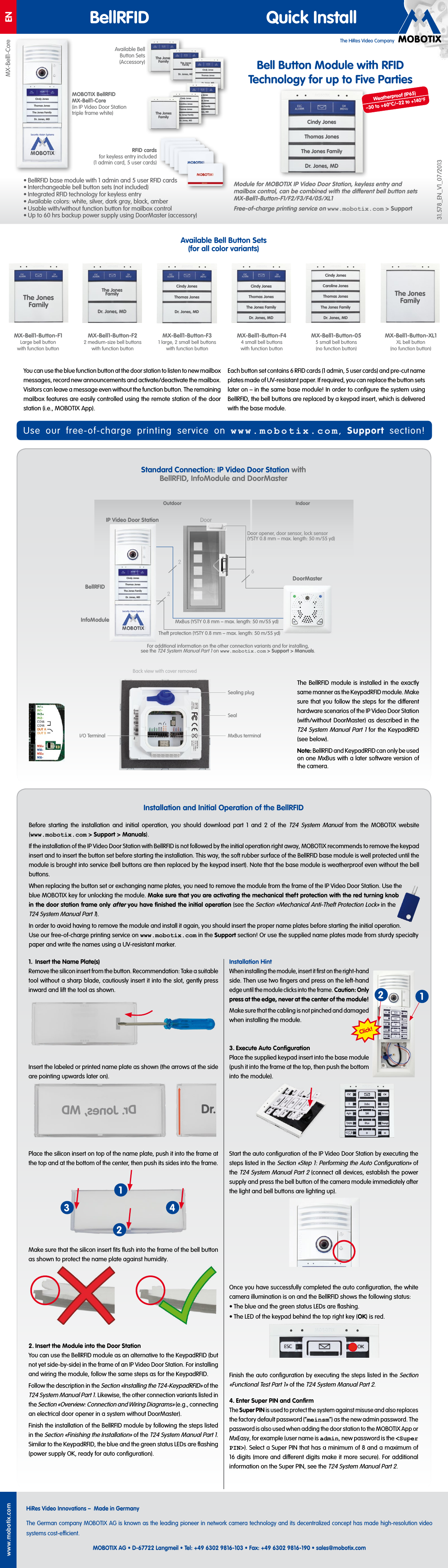 The HiRes Video CompanyENwww.mobotix.comHiRes Video Innovations&ndash; Made in GermanyThe German company MOBOTIX AG is known as the leading pioneer in network camera technology and its decentralized concept has made high-resolution video systems cost-ecient.MOBOTIX AG &bull; D-67722 Langmeil &bull; Tel: +49 6302 9816-103 &bull; Fax: +49 6302 9816-190 &bull; sales@mobotix.com BellRFID Quick InstallBell Button Module with RFID Technology for up to Five PartiesModule for MOBOTIX IP Video Door Station, keyless entry and mailbox control, can be combined with the dierent bell button sets MX-Bell1-Button-F1/F2/F3/F4/05/XL1Free-of-charge printing service on www.mobotix.com> Support&bull; BellRFID base module with 1 admin and 5 user RFID cards&bull; Interchangeable bell button sets (not included)&bull; Integrated RFID technology for keyless entry&bull; Available colors: white, silver, dark gray, black, amber&bull; Usable with/without function button for mailbox control&bull; Up to 60hrs backup power supply using DoorMaster (accessory)Standard Connection: IP Video Door Station with BellRFID, InfoModule and DoorMasterInstallation and Initial Operation of the BellRFIDAvailable Bell Button Sets (for all color variants)The BellRFID module is installed in the exactly same manner as the KeypadRFID module. Make sure that you follow the steps for the dierent hardware scenarios of the IP Video Door Station (with/without DoorMaster) as described in the T24 System Manual Part1 for the KeypadRFID (see below).Note: BellRFID and KeypadRFID can only be used on one MxBus with a later software version of the camera.MOBOTIX BellRFID MX-Bell1-Core (in IP Video Door Station triple frame white)I/O TerminalSealing plugSealMxBus terminalBack view with cover removedDoor26MxBus (YSTY 0.8 mm &ndash; max. length: 50m/55yd)Theft protection (YSTY 0.8 mm &ndash; max. length: 50m/55yd)Door opener, door sensor, lock sensor (YSTY 0.8 mm &ndash; max. length: 50m/55yd)DoorMaster2RFID cards for keyless entry included (1 admin card, 5 user cards)MX-Bell1-Core31.578_EN_V1_07/2013You can use the blue function button at the door station to listen to new mailbox messages, record new announcements and activate/deactivate the mailbox. Visitors can leave a message even without the function button. The remaining mailbox features are easily controlled using the remote station of the door station (i.e., MOBOTIX App).Each button set contains 6 RFID cards (1admin, 5user cards) and pre-cut name plates made of UV-resistant paper. If required, you can replace the button sets later on&ndash; in the same base module! In order to conﬁgure the system using BellRFID, the bell buttons are replaced by a keypad insert, which is delivered with the base module.The Jones FamilyMX-Bell1-Button-XL1XL bell button (no function button)MX-Bell1-Button-F1Large bell button with function buttonThe Jones FamilyMX-Bell1-Button-F22 medium-size bell buttons with function buttonThe Jones FamilyDr. Jones, MDMX-Bell1-Button-F44 small bell buttons with function buttonCindy JonesThomas JonesThe Jones FamilyDr. Jones, MDMX-Bell1-Button-F31 large, 2 small bell buttons with function buttonCindy JonesThomas JonesDr. Jones, MDMX-Bell1-Button-055 small bell buttons (no function button)Caroline JonesCindy JonesThomas JonesThe Jones FamilyDr. Jones, MDBefore starting the installation and initial operation, you should download part 1 and 2 of the T24 System Manual from the MOBOTIX website (www.mobotix.com> Support> Manuals).If the installation of the IP Video Door Station with BellRFID is not followed by the initial operation right away, MOBOTIX recommends to remove the keypad insert and to insert the button set before starting the installation. This way, the soft rubber surface of the BellRFID base module is well protected until the module is brought into service (bell buttons are then replaced by the keypad insert). Note that the base module is weatherproof even without the bell buttons.When replacing the button set or exchanging name plates, you need to remove the module from the frame of the IP Video Door Station. Use the blue MOBOTIX key for unlocking the module. Make sure that you are activating the mechanical theft protection with the red turning knob in the door station frame only after you have ﬁnished the initial operation (see the Section &laquo;Mechanical Anti-Theft Protection Lock&raquo; in the T24 System Manual Part1).In order to avoid having to remove the module and install it again, you should insert the proper name plates before starting the initial operation. Use our free-of-charge printing service on www.mobotix.com in the Support section! Or use the supplied name plates made from sturdy specialty paper and write the names using a UV-resistant marker.Available Bell Button Sets (Accessory) The Jones Family The Jones FamilyDr. Jones, MDCindy JonesThomas JonesDr. Jones, MDCindy JonesThomas JonesThe Jones FamilyDr. Jones, MDCindy JonesThomas JonesThe Jones FamilyDr. Jones, MDCaroline JonesCindy JonesThomas JonesThe Jones FamilyDr. Jones, MDThe Jones Family1.  Insert the Name Plate(s)Remove the silicon insert from the button. Recommendation: Take a suitable tool without a sharp blade, cautiously insert it into the slot, gently press inward and lift the tool as shown.Insert the labeled or printed name plate as shown (the arrows at the side are pointing upwards later on).Place the silicon insert on top of the name plate, push it into the frame at the top and at the bottom of the center, then push its sides into the frame.Make sure that the silicon insert ﬁts ﬂush into the frame of the bell button as shown to protect the name plate against humidity.2. Insert the Module into the Door StationYou can use the BellRFID module as an alternative to the KeypadRFID (but not yet side-by-side) in the frame of an IP Video Door Station. For installing and wiring the module, follow the same steps as for the KeypadRFID.Follow the description in the Section &laquo;Installing the T24-KeypadRFID&raquo; of the T24 System Manual Part1. Likewise, the other connection variants listed in the Section &laquo;Overview: Connection and Wiring Diagrams&raquo; (e.g., connecting an electrical door opener in a system without DoorMaster).Finish the installation of the BellRFID module by following the steps listed in the Section &laquo;Finishing the Installation&raquo; of the T24 System Manual Part1. Similar to the KeypadRFID, the blue and the green status LEDs are ﬂashing (power supply OK, ready for auto conﬁguration).Installation HintWhen installing the module, insert it ﬁrst on the right-hand side. Then use two ﬁngers and press on the left-hand edge until the module clicks into the frame. Caution: Only press at the edge, never at the center of the module!Make sure that the cabling is not pinched and damaged when installing the module.3. Execute Auto ConﬁgurationPlace the supplied keypad insert into the base module (push it into the frame at the top, then push the bottom into the module).Start the auto conﬁguration of the IP Video Door Station by executing the steps listed in the Section &laquo;Step1: Performing the Auto Conﬁguration&raquo; of the T24 System Manual Part2 (connect all devices, establish the power supply and press the bell button of the camera module immediately after the light and bell buttons are lighting up).Once you have successfully completed the auto conﬁguration, the white camera illumination is on and the BellRFID shows the following status:&bull; The blue and the green status LEDs are ﬂashing.&bull; The LED of the keypad behind the top right key (OK) is red.Finish the auto conﬁguration by executing the steps listed in the Section &laquo;Functional Test Part1&raquo; of the T24 System Manual Part2.4. Enter Super PIN and ConﬁrmThe Super PIN is used to protect the system against misuse and also replaces the factory default password (&ldquo;meinsm&rdquo;) as the new admin password. The password is also used when adding the door station to the MOBOTIX App or MxEasy, for example (user name is admin, new password is the <Super PIN>). Select a Super PIN that has a minimum of 8 and a maximum of 16 digits (more and dierent digits make it more secure). For additional information on the Super PIN, see the T24 System Manual Part2.Dr.Dr. Jones, MD13 4212Click!Cindy JonesThomas JonesThe Jones FamilyDr. Jones, MDIndoorOutdoorFor additional information on the other connection variants and for installing, see the T24 System Manual Part1 on www.mobotix.com > Support> Manuals.IP Video Door StationBellRFIDInfoModuleCindy JonesThomas JonesThe Jones FamilyDr. Jones, MDUse our free-of-charge printing service on www.mobotix.com,  Support section!Weatherproof (IP65)&ndash;30 to +60&deg;C/&ndash;22 to +140&deg;F