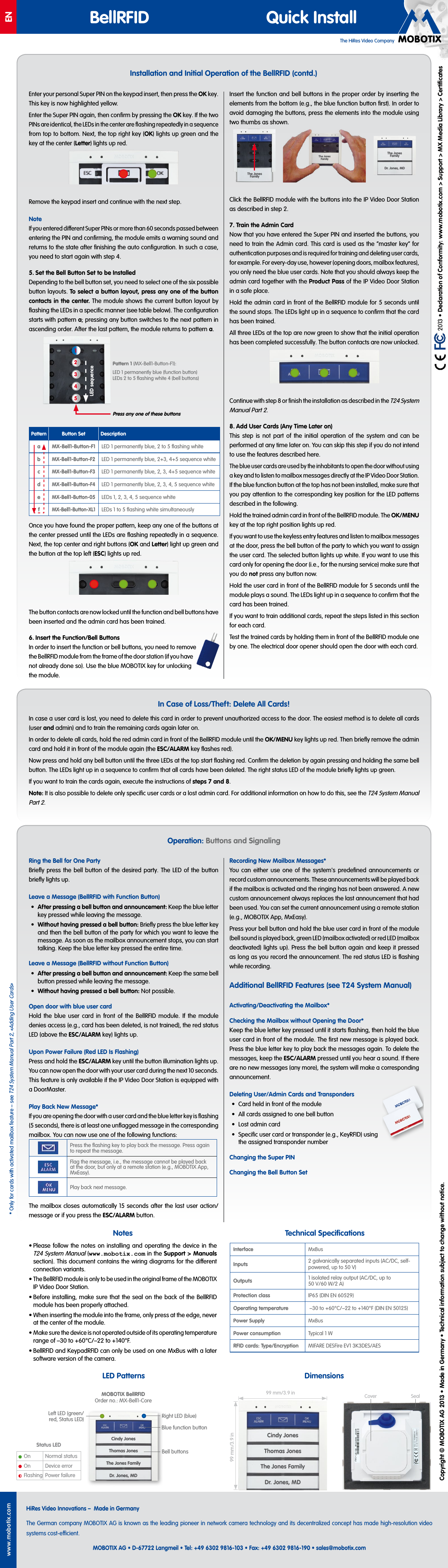 The HiRes Video CompanyENwww.mobotix.comHiRes Video Innovations&ndash; Made in GermanyThe German company MOBOTIX AG is known as the leading pioneer in network camera technology and its decentralized concept has made high-resolution video systems cost-ecient.MOBOTIX AG &bull; D-67722 Langmeil &bull; Tel: +49 6302 9816-103 &bull; Fax: +49 6302 9816-190 &bull; sales@mobotix.com BellRFID Quick Install  2013 &bull; Declaration of Conformity: www.mobotix.com> Support> MX Media Library> CertiﬁcatesCopyright &copy; MOBOTIX AG 2013 &bull; Made in Germany &bull; Technical information subject to change without notice.Notes&bull; Please follow the notes on installing and operating the device in the T24 System Manual (www.mobotix.com in the Support> Manuals section). This document contains the wiring diagrams for the dierent connection variants.&bull; The BellRFID module is only to be used in the original frame of the MOBOTIX IP Video Door Station.&bull; Before installing, make sure that the seal on the back of the BellRFID module has been properly attached.&bull; When inserting the module into the frame, only press at the edge, never at the center of the module.&bull; Make sure the device is not operated outside of its operating temperature range of &ndash;30 to +60&deg;C/&ndash;22 to +140&deg;F.&bull; BellRFID and KeypadRFID can only be used on one MxBus with a later software version of the camera.DimensionsInterface MxBusInputs 2 galvanically separated inputs (AC/DC, self-powered, up to 50V)Outputs 1 isolated relay output (AC/DC, up to 50V/60W/2A)Protection class IP65 (DIN EN 60529)Operating temperature &ndash;30 to +60&deg;C/&ndash;22 to +140&deg;F (DIN EN 50125)Power Supply MxBusPower consumption Typical 1WRFID cards: Type/Encryption MIFARE DESFire EV1 3K3DES/AESTechnical SpeciﬁcationsLED PatternsCindy JonesThomas JonesThe Jones FamilyDr. Jones, MDMOBOTIX BellRFID Order no.: MX-Bell1-CoreRight LED (blue)Blue function buttonLeft LED (green/red, Status LED)Bell buttonsStatus LEDOn Normal statusOn Device errorFlashing Power failureSealCoverInstallation and Initial Operation of the BellRFID (contd.)In Case of Loss/Theft: Delete All Cards!In case a user card is lost, you need to delete this card in order to prevent unauthorized access to the door. The easiest method is to delete all cards (user and admin) and to train the remaining cards again later on.In order to delete all cards, hold the red admin card in front of the BellRFID module until the OK/MENU key lights up red. Then brieﬂy remove the admin card and hold it in front of the module again (the ESC/ALARM key ﬂashes red).Now press and hold any bell button until the three LEDs at the top start ﬂashing red. Conﬁrm the deletion by again pressing and holding the same bell button. The LEDs light up in a sequence to conﬁrm that all cards have been deleted. The right status LED of the module brieﬂy lights up green.If you want to train the cards again, execute the instructions of steps7 and 8.Note: It is also possible to delete only speciﬁc user cards or a lost admin card. For additional information on how to do this, see the T24 System Manual Part2.Enter your personal Super PIN on the keypad insert, then press the OK key. This key is now highlighted yellow.Enter the Super PIN again, then conﬁrm by pressing the OK key. If the two PINs are identical, the LEDs in the center are ﬂashing repeatedly in a sequence from top to bottom. Next, the top right key (OK) lights up green and the key at the center (Letter) lights up red.Remove the keypad insert and continue with the next step.NoteIf you entered dierent Super PINs or more than 60 seconds passed between entering the PIN and conﬁrming, the module emits a warning sound and returns to the state after ﬁnishing the auto conﬁguration. In such a case, you need to start again with step4.5. Set the Bell Button Set to be InstalledDepending to the bell button set, you need to select one of the six possible button layouts. To select a button layout, press any one of the button contacts in the center. The module shows the current button layout by ﬂashing the LEDs in a speciﬁc manner (see table below). The conﬁguration starts with patterna; pressing any button switches to the next pattern in ascending order. After the last pattern, the module returns to patterna.PatternButton Set DescriptionaMX-Bell1-Button-F1LED1 permanently blue, 2to 5 ﬂashing whitebMX-Bell1-Button-F2LED1 permanently blue, 2+3, 4+5 sequence whitecMX-Bell1-Button-F3LED1 permanently blue, 2, 3, 4+5 sequence whitedMX-Bell1-Button-F4LED1 permanently blue, 2, 3, 4, 5 sequence whiteeMX-Bell1-Button-05LEDs1, 2, 3, 4, 5 sequence whitefMX-Bell1-Button-XL1LEDs1to 5 ﬂashing white simultaneouslyOnce you have found the proper pattern, keep any one of the buttons at the center pressed until the LEDs are ﬂashing repeatedly in a sequence. Next, the top center and right buttons (OK and Letter) light up green and the button at the top left (ESC) lights up red.The button contacts are now locked until the function and bell buttons have been inserted and the admin card has been trained.6. Insert the Function/Bell ButtonsIn order to insert the function or bell buttons, you need to remove the BellRFID module from the frame of the door station (if you have not already done so). Use the blue MOBOTIX key for unlocking the module.Insert the function and bell buttons in the proper order by inserting the elements from the bottom (e.g., the blue function button ﬁrst). In order to avoid damaging the buttons, press the elements into the module using two thumbs as shown.Click the BellRFID module with the buttons into the IP Video Door Station as described in step2.7. Train the Admin CardNow that you have entered the Super PIN and inserted the buttons, you need to train the Admin card. This card is used as the &ldquo;master key&rdquo; for authentication purposes and is required for training and deleting user cards, for example. For every-day use, however (opening doors, mailbox features), you only need the blue user cards. Note that you should always keep the admin card together with the Product Pass of the IP Video Door Station in a safe place.Hold the admin card in front of the BellRFID module for 5seconds until the sound stops. The LEDs light up in a sequence to conﬁrm that the card has been trained.All three LEDs at the top are now green to show that the initial operation has been completed successfully. The button contacts are now unlocked.Continue with step8 or ﬁnish the installation as described in the T24 System Manual Part2.8. Add User Cards (Any Time Later on)This step is not part of the initial operation of the system and can be performed at any time later on. You can skip this step if you do not intend to use the features described here.The blue user cards are used by the inhabitants to open the door without using a key and to listen to mailbox messages directly at the IP Video Door Station. If the blue function button at the top has not been installed, make sure that you pay attention to the corresponding key position for the LED patterns described in the following.Hold the trained admin card in front of the BellRFID module. The OK/MENU key at the top right position lights up red.If you want to use the keyless entry features and listen to mailbox messages at the door, press the bell button of the party to which you want to assign the user card. The selected button lights up white. If you want to use this card only for opening the door (i.e., for the nursing service) make sure that you do not press any button now.Hold the user card in front of the BellRFID module for 5seconds until the module plays a sound. The LEDs light up in a sequence to conﬁrm that the card has been trained.If you want to train additional cards, repeat the steps listed in this section for each card.Test the trained cards by holding them in front of the BellRFID module one by one. The electrical door opener should open the door with each card.Press any one of these buttonsPattern1 (MX-Bell1-Button-F1):LED1 permanently blue (function button) LEDs 2to 5 ﬂashing white 4 (bell buttons)13245LED sequenceThe Jones FamilyThe Jones FamilyDr. Jones, MDThe Jones Family*Only for cards with activated mailbox feature &ndash; see T24 System Manual Part2, &laquo;Adding User Cards&raquo;Operation: Buttons and SignalingRing the Bell for One PartyBrieﬂy press the bell button of the desired party. The LED of the button brieﬂy lights up.Leave a Message (BellRFID with Function Button)&bull;  After pressing a bell button and announcement: Keep the blue letter key pressed while leaving the message.&bull;  Without having pressed a bell button: Brieﬂy press the blue letter key and then the bell button of the party for which you want to leave the message. As soon as the mailbox announcement stops, you can start talking. Keep the blue letter key pressed the entire time.Leave a Message (BellRFID without Function Button)&bull;  After pressing a bell button and announcement: Keep the same bell button pressed while leaving the message.&bull;  Without having pressed a bell button: Not possible.Open door with blue user cardHold the blue user card in front of the BellRFID module. If the module denies access (e.g., card has been deleted, is not trained), the red status LED (above the ESC/ALARM key) lights up.Upon Power Failure (Red LED Is Flashing)Press and hold the ESC/ALARM key until the button illumination lights up. You can now open the door with your user card during the next 10seconds. This feature is only available if the IP Video Door Station is equipped with a DoorMaster.Play Back New Message*If you are opening the door with a user card and the blue letter key is ﬂashing (5seconds), there is at least one unﬂagged message in the corresponding mailbox. You can now use one of the following functions:Press the ﬂashing key to play back the message. Press again to repeat the message.Flag the message, i.e., the message cannot be played back at the door, but only at a remote station (e.g., MOBOTIX App, MxEasy).Play back next message.The mailbox closes automatically 15seconds after the last user action/message or if you press the ESC/ALARM button.Recording New Mailbox Messages*You can either use one of the system's predeﬁned announcements or record custom announcements. These announcements will be played back if the mailbox is activated and the ringing has not been answered. A new custom announcement always replaces the last announcement that had been used. You can set the current announcement using a remote station (e.g., MOBOTIX App, MxEasy).Press your bell button and hold the blue user card in front of the module (bell sound is played back, green LED (mailbox activated) or red LED (mailbox deactivated) lights up). Press the bell button again and keep it pressed as long as you record the announcement. The red status LED is ﬂashing while recording.Additional BellRFID Features (see T24 System Manual)Activating/Deactivating the Mailbox*Checking the Mailbox without Opening the Door*Keep the blue letter key pressed until it starts ﬂashing, then hold the blue user card in front of the module. The ﬁrst new message is played back. Press the blue letter key to play back the messages again. To delete the messages, keep the ESC/ALARM pressed until you hear a sound. If there are no new messages (any more), the system will make a corresponding announcement.Deleting User/Admin Cards and Transponders&bull;  Card held in front of the module&bull;  All cards assigned to one bell button&bull;  Lost admin card&bull;  Speciﬁc user card or transponder (e.g., KeyRFID) using the assigned transponder numberChanging the Super PINChanging the Bell Button Set99 mm/3.9in99 mm/3.9inCindy JonesThomas JonesThe Jones FamilyDr. Jones, MDCindy JonesThomas JonesThe Jones FamilyDr. Jones, MD