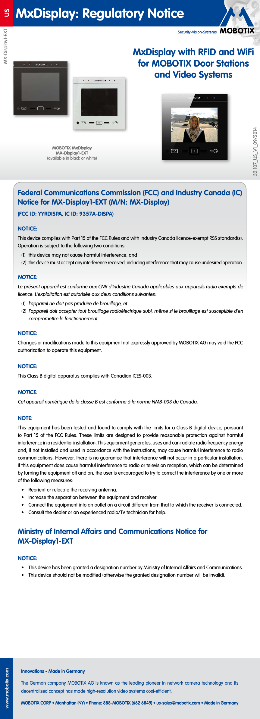 USwww.mobotix.comInnovations - Made in GermanyThe German company MOBOTIX AG is known as the leading pioneer in network camera technology and its decentralized concept has made high-resolution video systems cost-ecient.MOBOTIX CORP &bull; Manhattan (NY) &bull; Phone: 888-MOBOTIX (662 6849) &bull; us-sales@mobotix.com &bull; Made in GermanyMxDisplay: Regulatory NoticeSecurity-Vision-SystemsFederal Communications Commission (FCC) and Industry Canada (IC) Notice for MX-Display1-EXT (M/N: MX-Display)(FCC ID: YYRDISPA, IC ID: 9357A-DISPA)NOTICE:This device complies with Part 15 of the FCC Rules and with Industry Canada licence-exempt RSS standard(s). Operation is subject to the following two conditions:(1)  this device may not cause harmful interference, and(2) this device must accept any interference received, including interference that may cause undesired operation.NOTICE:Le pr&eacute;sent appareil est conforme aux CNR d&lsquo;Industrie Canada applicables aux appareils radio exempts de licence. L&lsquo;exploitation est autoris&eacute;e aux deux conditions suivantes:(1) l&lsquo;appareil ne doit pas produire de brouillage, et(2) l&lsquo;appareil doit accepter tout brouillage radio&eacute;lectrique subi, m&ecirc;me si le brouillage est susceptible d&lsquo;en compromettre le fonctionnement.NOTICE:Changes or modiﬁcations made to this equipment not expressly approved by MOBOTIX AG may void the FCC authorization to operate this equipment.NOTICE:This Class B digital apparatus complies with Canadian ICES-003.NOTICE:Cet appareil num&eacute;rique de la classe B est conforme &agrave; la norme NMB-003 du Canada.NOTE:This equipment has been tested and found to comply with the limits for a ClassB digital device, pursuant to Part 15 of the FCC Rules. These limits are designed to provide reasonable protection against harmful interference in a residential installation. This equipment generates, uses and can radiate radio frequency energy and, if not installed and used in accordance with the instructions, may cause harmful interference to radio communications. However, there is no guarantee that interference will not occur in a particular installation. If this equipment does cause harmful interference to radio or television reception, which can be determined by turning the equipment o and on, the user is encouraged to try to correct the interference by one or more of the following measures:&bull;  Reorient or relocate the receiving antenna.&bull;  Increase the separation between the equipment and receiver.&bull;  Connect the equipment into an outlet on a circuit dierent from that to which the receiver is connected.&bull;  Consult the dealer or an experienced radio/TV technician for help.Ministry of Internal Aairs and Communications Notice for MX-Display1-EXTNOTICE:&bull;  This device has been granted a designation number by Ministry of Internal Aairs and Communications.&bull;  This device should not be modiﬁed (otherwise the granted designation number will be invalid).MX-Display1-EXT32.107_US_V1_09/2014MOBOTIX MxDisplay MX-Display1-EXT (available in black or white)MxDisplay with RFID and WiFi for MOBOTIX Door Stations and Video Systems