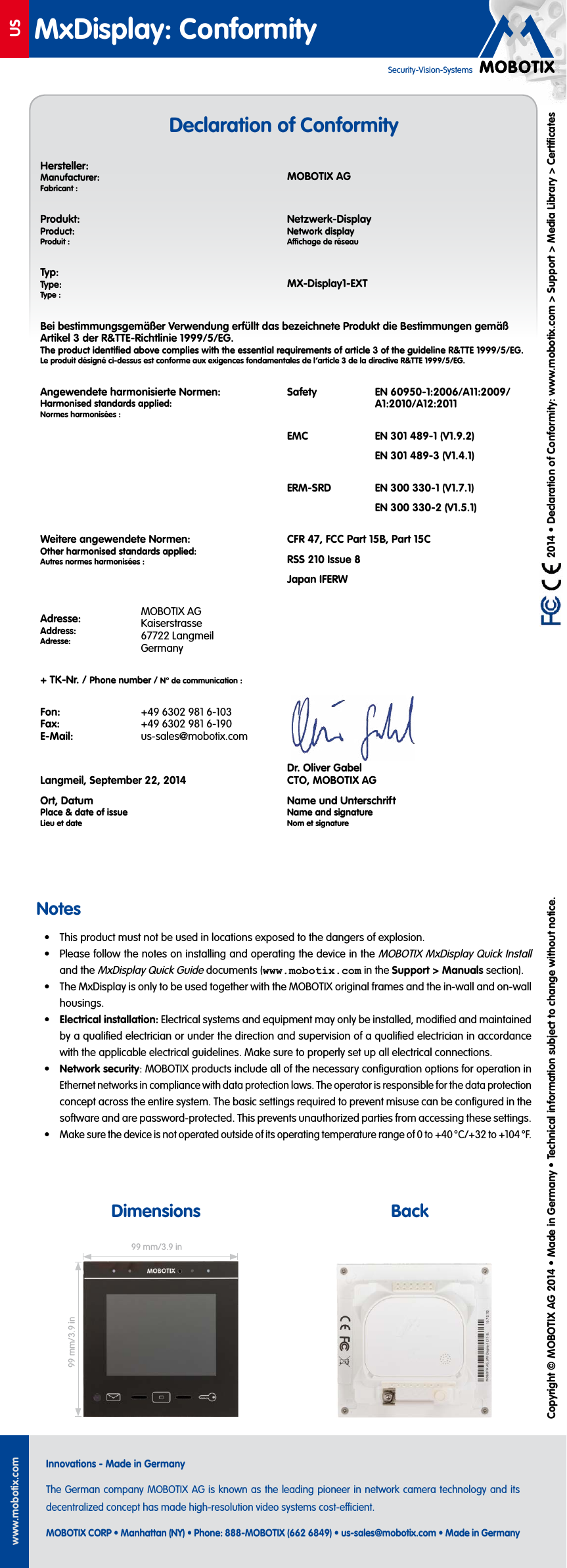 USwww.mobotix.comInnovations - Made in GermanyThe German company MOBOTIX AG is known as the leading pioneer in network camera technology and its decentralized concept has made high-resolution video systems cost-ecient.MOBOTIX CORP &bull; Manhattan (NY) &bull; Phone: 888-MOBOTIX (662 6849) &bull; us-sales@mobotix.com &bull; Made in GermanyMxDisplay: ConformitySecurity-Vision-Systems   2014 &bull; Declaration of Conformity: www.mobotix.com> Support> Media Library> CertiﬁcatesCopyright &copy; MOBOTIX AG 2014 &bull; Made in Germany &bull; Technical information subject to change without notice.Notes&bull;  This product must not be used in locations exposed to the dangers of explosion.&bull;  Please follow the notes on installing and operating the device in the MOBOTIX MxDisplay Quick Install and the MxDisplay Quick Guide documents (www.mobotix.com in the Support> Manuals section).&bull;  The MxDisplay is only to be used together with the MOBOTIX original frames and the in-wall and on-wall housings.&bull;  Electrical installation: Electrical systems and equipment may only be installed, modiﬁed and maintained by a qualiﬁed electrician or under the direction and supervision of a qualiﬁed electrician in accordance with the applicable electrical guidelines. Make sure to properly set up all electrical connections.&bull;  Network security: MOBOTIX products include all of the necessary conﬁguration options for operation in Ethernet networks in compliance with data protection laws. The operator is responsible for the data protection concept across the entire system. The basic settings required to prevent misuse can be conﬁgured in the software and are password-protected. This prevents unauthorized parties from accessing these settings.&bull; Make sure the device is not operated outside of its operating temperature range of 0 to +40 &deg;C/+32 to +104 &deg;F.Dimensions BackDeclaration of Conformity99 mm/3.9in99 mm/3.9inHersteller:Manufacturer:Fabricant:MOBOTIX AGProdukt:Product:Produit:Netzwerk-DisplayNetwork displayAchage de r&eacute;seauTyp:Type:Type:MX-Display1-EXTBei bestimmungsgem&auml;&szlig;er Verwendung erf&uuml;llt das bezeichnete Produkt die Bestimmungen gem&auml;&szlig; Artikel 3 der R&amp;TTE-Richtlinie 1999/5/EG.The product identiﬁed above complies with the essential requirements of article 3 of the guideline R&amp;TTE 1999/5/EG.Le produit d&eacute;sign&eacute; ci-dessus est conforme aux exigences fondamentales de l&rsquo;article 3 de la directive R&amp;TTE 1999/5/EG.Angewendete harmonisierte Normen:Harmonised standards applied:Normes harmonis&eacute;es:Safety EN 60950-1:2006/A11:2009/A1:2010/A12:2011EMC EN 301 489-1 (V1.9.2)EN 301 489-3 (V1.4.1)ERM-SRD EN 300 330-1 (V1.7.1)EN 300 330-2 (V1.5.1)Weitere angewendete Normen:Other harmonised standards applied:Autres normes harmonis&eacute;es:CFR47, FCC Part15B, Part15CRSS 210 Issue 8Japan IFERWAdresse:Address:Adresse:MOBOTIX AG Kaiserstrasse 67722 Langmeil Germany+ TK-Nr. / Phone number / N&deg; de communication:Fon: Fax: E-Mail:+49 6302 981 6-103 +49 6302 981 6-190 us-sales@mobotix.com Langmeil, September 22, 2014Ort, DatumPlace &amp; date of issueLieu et dateDr. Oliver Gabel CTO, MOBOTIX AGName und UnterschriftName and signatureNom et signature