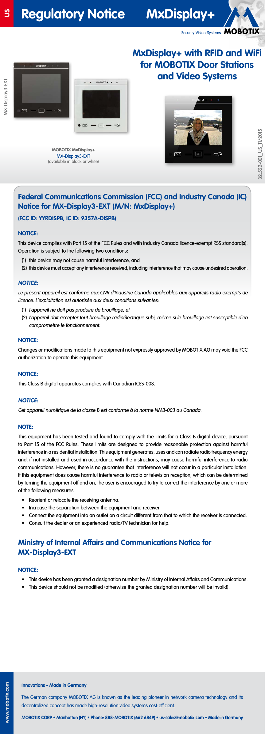USwww.mobotix.comInnovations - Made in GermanyThe German company MOBOTIX AG is known as the leading pioneer in network camera technology and its decentralized concept has made high-resolution video systems cost-ecient.MOBOTIX CORP • Manhattan (NY) • Phone: 888-MOBOTIX (662 6849) • us-sales@mobotix.com • Made in GermanySecurity-Vision-SystemsRegulatory Notice MxDisplay+MX-Display3-EXT32.522-001_US_11/2015Federal Communications Commission (FCC) and Industry Canada (IC) Notice for MX-Display3-EXT (M/N: MxDisplay+)(FCC ID: YYRDISPB, IC ID: 9357A-DISPB)NOTICE:This device complies with Part 15 of the FCC Rules and with Industry Canada licence-exempt RSS standard(s). Operation is subject to the following two conditions:(1) this device may not cause harmful interference, and(2) this device must accept any interference received, including interference that may cause undesired operation.NOTICE:Le présent appareil est conforme aux CNR d‘Industrie Canada applicables aux appareils radio exempts de licence. L‘exploitation est autorisée aux deux conditions suivantes:(1) l‘appareil ne doit pas produire de brouillage, et(2) l‘appareil doit accepter tout brouillage radioélectrique subi, même si le brouillage est susceptible d‘en compromettre le fonctionnement.NOTICE:Changes or modifications made to this equipment not expressly approved by MOBOTIX AG may void the FCC authorization to operate this equipment.NOTICE:This Class B digital apparatus complies with Canadian ICES-003.NOTICE:Cet appareil numérique de la classe B est conforme à la norme NMB-003 du Canada.NOTE:This equipment has been tested and found to comply with the limits for a ClassB digital device, pursuant to Part 15 of the FCC Rules. These limits are designed to provide reasonable protection against harmful interference in a residential installation. This equipment generates, uses and can radiate radio frequency energy and, if not installed and used in accordance with the instructions, may cause harmful interference to radio communications. However, there is no guarantee that interference will not occur in a particular installation. If this equipment does cause harmful interference to radio or television reception, which can be determined by turning the equipment o and on, the user is encouraged to try to correct the interference by one or more of the following measures:• Reorient or relocate the receiving antenna.• Increase the separation between the equipment and receiver.• Connect the equipment into an outlet on a circuit dierent from that to which the receiver is connected.• Consult the dealer or an experienced radio/TV technician for help.Ministry of Internal Aairs and Communications Notice for MX-Display3-EXTNOTICE:• This device has been granted a designation number by Ministry of Internal Aairs and Communications.• This device should not be modified (otherwise the granted designation number will be invalid).MOBOTIX MxDisplay+ MX-Display3-EXT (available in black or white)MxDisplay+ with RFID and WiFi for MOBOTIX Door Stations and Video Systems