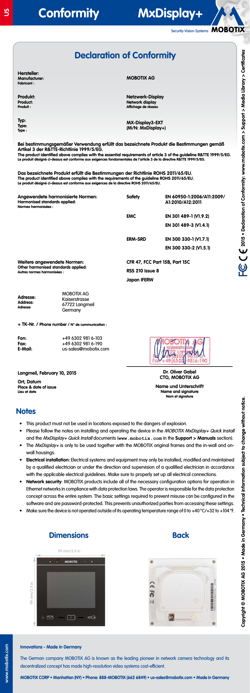 USwww.mobotix.comInnovations - Made in GermanyThe German company MOBOTIX AG is known as the leading pioneer in network camera technology and its decentralized concept has made high-resolution video systems cost-ecient.MOBOTIX CORP • Manhattan (NY) • Phone: 888-MOBOTIX (662 6849) • us-sales@mobotix.com • Made in GermanySecurity-Vision-SystemsConformity MxDisplay+ 2015 • Declaration of Conformity: www.mobotix.com> Support> Media Library> CertificatesCopyright © MOBOTIX AG 2015 • Made in Germany • Technical information subject to change without notice.Notes• This product must not be used in locations exposed to the dangers of explosion.• Please follow the notes on installing and operating the device in the MOBOTIX MxDisplay+ Quick Install and the MxDisplay+ Quick Install documents (www.mobotix.com in the Support> Manuals section).• The MxDisplay+ is only to be used together with the MOBOTIX original frames and the in-wall and on-wall housings.• Electrical installation: Electrical systems and equipment may only be installed, modified and maintained by a qualified electrician or under the direction and supervision of a qualified electrician in accordance with the applicable electrical guidelines. Make sure to properly set up all electrical connections.• Network security: MOBOTIX products include all of the necessary configuration options for operation in Ethernet networks in compliance with data protection laws. The operator is responsible for the data protection concept across the entire system. The basic settings required to prevent misuse can be configured in the software and are password-protected. This prevents unauthorized parties from accessing these settings.• Make sure the device is not operated outside of its operating temperature range of 0 to +40 °C/+32 to +104 °F.Dimensions BackDeclaration of Conformity99 mm/3.9in99 mm/3.9inHersteller:Manufacturer:Fabricant:MOBOTIX AGProdukt:Product:Produit:Netzwerk-DisplayNetwork displayAchage de réseauTyp:Type:Type:MX-Display3-EXT(M/N: MxDisplay+)Bei bestimmungsgemäßer Verwendung erfüllt das bezeichnete Produkt die Bestimmungen gemäß Artikel 3 der R&TTE-Richtlinie 1999/5/EG.The product identified above complies with the essential requirements of article 3 of the guideline R&TTE 1999/5/EG.Le produit désigné ci-dessus est conforme aux exigences fondamentales de l’article 3 de la directive R&TTE 1999/5/EG.Das bezeichnete Produkt erfüllt die Bestimmungen der Richtlinie ROHS 2011/65/EU.The product identified above complies with the requirements of the guideline ROHS 2011/65/EU.Le produit désigné ci-dessus est conforme aux exigences de la directive ROHS 2011/65/EU.Angewendete harmonisierte Normen:Harmonised standards applied:Normes harmonisées:Safety EN 60950-1:2006/A11:2009/A1:2010/A12:2011EMC EN 301 489-1 (V1.9.2)EN 301 489-3 (V1.4.1)ERM-SRD EN 300 330-1 (V1.7.1)EN 300 330-2 (V1.5.1)Weitere angewendete Normen:Other harmonised standards applied:Autres normes harmonisées:CFR47, FCC Part15B, Part15CRSS 210 Issue 8Japan IFERWAdresse:Address:Adresse:MOBOTIX AG Kaiserstrasse 67722 Langmeil Germany+ TK-Nr. / Phone number / N° de communication:Fon: Fax: E-Mail:+49 6302 981 6-103 +49 6302 981 6-190 us-sales@mobotix.comDr. Oliver Gabel CTO, MOBOTIX AGName und UnterschriftName and signatureNom et signature Langmeil, February 10, 2015Ort, DatumPlace & date of issueLieu et date