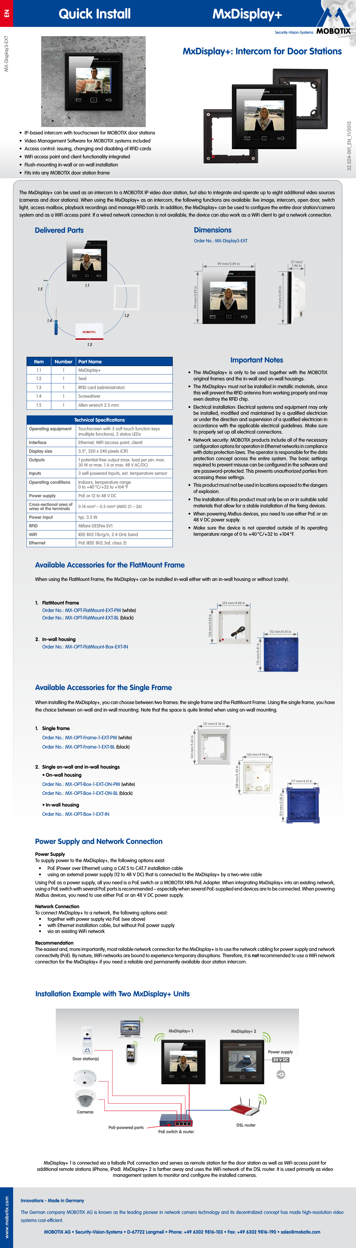 Security-Vision-SystemsENMX-Display3-EXTwww.mobotix.comInnovations - Made in GermanyThe German company MOBOTIX AG is known as the leading pioneer in network camera technology and its decentralized concept has made high-resolution video systems cost-ecient.MOBOTIX AG &bull; Security-Vision-Systems &bull; D-67722 Langmeil &bull; Phone: +49 6302 9816-103 &bull; Fax: +49 6302 9816-190 &bull; sales@mobotix.comQuick Install MxDisplay+32.524-001_EN_11/2015MxDisplay+: Intercom for Door Stations&bull;  IP-based intercom with touchscreen for MOBOTIX door stations&bull;  Video Management Software for MOBOTIX systems included&bull;  Access control: issuing, changing and disabling of RFID cards&bull;  WiFi access point and client functionality integrated&bull;  Flush-mounting in-wall or on-wall installation&bull;  Fits into any MOBOTIX door station frameThe MxDisplay+ can be used as an intercom to a MOBOTIX IP video door station, but also to integrate and operate up to eight additional video sources (cameras and door stations). When using the MxDisplay+ as an intercom, the following functions are available: live image, intercom, open door, switch light, access mailbox, playback recordings and manage RFID cards. In addition, the MxDisplay+ can be used to conﬁgure the entire door station/camera system and as a WiFi access point. If a wired network connection is not available, the device can also work as a WiFi client to get a network connection.Delivered PartsPower Supply and Network ConnectionMxDisplay+1 is connected via a failsafe PoE connection and serves as remote station for the door station as well as WiFi access point for additional remote stations (iPhone, iPad). MxDisplay+2 is farther away and uses the WiFi network of the DSL router. It is used primarily as video management system to monitor and conﬁgure the installed cameras.When installing the MxDisplay+, you can choose between two frames: the single frame and the FlatMount Frame. Using the single frame, you have the choice between on-wall and in-wall mounting. Note that the space is quite limited when using on-wall mounting.Available Accessories for the Single Frame1.  Single frameOrder No.: MX-OPT-Frame-1-EXT-PW (white)Order No.: MX-OPT-Frame-1-EXT-BL (black)2.  Single on-wall and in-wall housings&bull; On-wall housingOrder No.: MX-OPT-Box-1-EXT-ON-PW (white)Order No.: MX-OPT-Box-1-EXT-ON-BL (black)&bull; In-wall housingOrder No.: MX-OPT-Box-1-EXT-IN117mm/4.61in129mm/5.08in126mm/4.96in138mm/5.43in131mm/5.16in143mm/5.63in99mm/3.89in99mm/3.89inWhen using the FlatMount Frame, the MxDisplay+ can be installed in-wall either with an in-wall housing or without (cavity).Available Accessories for the FlatMount Frame1.  FlatMount FrameOrder No.: MX-OPT-FlatMount-EXT-PW (white)Order No.: MX-OPT-FlatMount-EXT-BL (black)2.  In-wall housingOrder No.: MX-OPT-FlatMount-Box-EXT-IN112mm/4.41in112mm/4.41in124mm/4.88in124mm/4.88inImportant Notes&bull;  The MxDisplay+ is only to be used together with the MOBOTIX original frames and the in-wall and on-wall housings.&bull;  The MxDisplay+ must not be installed in metallic materials, since this will prevent the RFID antenna from working properly and may even destroy the RFID chip.&bull;  Electrical installation: Electrical systems and equipment may only be installed, modiﬁed and maintained by a qualiﬁed electrician or under the direction and supervision of a qualiﬁed electrician in accordance with the applicable electrical guidelines. Make sure to properly set up all electrical connections.&bull;  Network security: MOBOTIX products include all of the necessary conﬁguration options for operation in Ethernet networks in compliance with data protection laws. The operator is responsible for the data protection concept across the entire system. The basic settings required to prevent misuse can be conﬁgured in the software and are password-protected. This prevents unauthorized parties from accessing these settings.&bull;  This product must not be used in locations exposed to the dangers of explosion.&bull;  The installation of this product must only be on or in suitable solid materials that allow for a stable installation of the ﬁxing devices.&bull;  When powering MxBus devices, you need to use either PoE or an 48VDC power supply.&bull;  Make sure the device is not operated outside of its operating temperature range of 0 to +40 &deg;C/+32 to +104 &deg;F.Item Number Part Name1.1 1 MxDisplay+1.2 1 Seal1.3 1 RFID card (administrator)1.4 1 Screwdriver1.5 1 Allen wrench 2.5mm99mm/3.89in37mm/ 1.46inDimensionsPower SupplyTo supply power to the MxDisplay+, the following options exist:&bull;  PoE (Power over Ethernet) using a CAT.5 to CAT.7 installation cable&bull;  using an external power supply (12 to 48V DC) that is connected to the MxDisplay+ by a two-wire cableUsing PoE as a power supply, all you need is a PoE switch or a MOBOTIX NPA PoE Adapter. When integrating MxDisplay+ into an existing network, using a PoE switch with several PoE ports is recommended &ndash; especially when several PoE-supplied end devices are to be connected. When powering MxBus devices, you need to use either PoE or an 48VDC power supply.Network ConnectionTo connect MxDisplay+ to a network, the following options exist:&bull;  together with power supply via PoE (see above)&bull;  with Ethernet installation cable, but without PoE power supply&bull;  via an existing WiFi networkRecommendationThe easiest and, more importantly, most reliable network connection for the MxDisplay+ is to use the network cabling for power supply and network connectivity (PoE). By nature, WiFi networks are bound to experience temporary disruptions. Therefore, it is not recommended to use a WiFi network connection for the MxDisplay+ if you need a reliable and permanently available door station intercom.Installation Example with Two MxDisplay+ UnitsOrder No.: MX-Display3-EXTDoor station(s)CamerasPoE switch &amp; routerMxDisplay+ 1PoE-powered portsPower supply24V DCMxDisplay+ 2DSL router1.51.41.11.21.3Technical SpeciﬁcationsOperating equipment Touchscreen with 3 soft touch function keys (multiple functions), 2 status LEDsInterface Ethernet, WiFi (access point, client)Display size 3.5&ldquo;, 320 x 240 pixels (CIF)Outputs 1 potential-free output (max. load per pin: max. 30W or max. 1A or max. 48V AC/DC)Inputs 3 self-powered inputs, ext. temperature sensorOperating conditions Indoors, temperature range 0 to +40 &deg;C/+32 to +104 &deg;FPower supply PoE or 12 to 48V DCCross-sectional area of wires at the terminals 0.14 mm&sup2; &ndash; 0.5 mm&sup2; (AWG 21 &ndash; 26)Power input typ. 3.5WRFID Mifare DESFire EV1WiFi IEEE 802.11b/g/n, 2.4 GHz bandEthernet PoE (IEEE 802.3af, class2)
