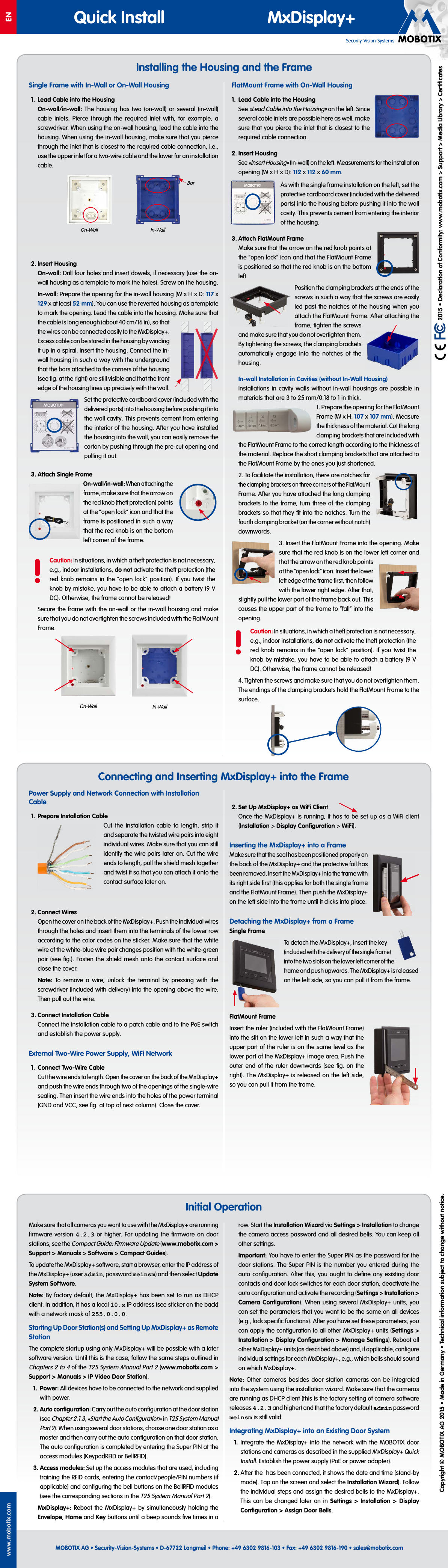 Security-Vision-SystemsENQuick Install MxDisplay+MOBOTIX AG &bull; Security-Vision-Systems &bull; D-67722 Langmeil &bull; Phone: +49 6302 9816-103 &bull; Fax: +49 6302 9816-190 &bull; sales@mobotix.comwww.mobotix.com  2015 &bull; Declaration of Conformity: www.mobotix.com> Support> Media Library> CertiﬁcatesCopyright &copy; MOBOTIX AG 2015 &bull; Made in Germany &bull; Technical information subject to change without notice.Installing the Housing and the FrameMake sure that all cameras you want to use with the MxDisplay+ are running ﬁrmware version 4.2.3 or higher. For updating the ﬁrmware on door stations, see the Compact Guide: Firmware Update (www.mobotix.com> Support> Manuals> Software> Compact Guides).To update the MxDisplay+ software, start a browser, enter the IP address of the MxDisplay+ (user admin, password meinsm) and then select Update System Software.Note: By factory default, the MxDisplay+ has been set to run as DHCP client. In addition, it has a local 10.x IP address (see sticker on the back) with a network mask of 255.0.0.0.Starting Up Door Station(s) and Setting Up MxDisplay+ as Remote StationThe complete startup using only MxDisplay+ will be possible with a later software version. Until this is the case, follow the same steps outlined in Chapters 2 to 4 of the T25 System Manual Part2 (www.mobotix.com> Support> Manuals> IP Video Door Station).1.  Power: All devices have to be connected to the network and supplied with power.2. Auto configuration: Carry out the auto configuration at the door station (see Chapter2.1.3, &laquo;Start the Auto Configuration&raquo; in T25 System Manual Part2). When using several door stations, choose one door station as a master and then carry out the auto configuration on that door station. The auto configuration is completed by entering the Super PIN at the access modules (KeypadRFID or BellRFID).3. Access modules: Set up the access modules that are used, including training the RFID cards, entering the contact/people/PIN numbers (if applicable) and configuring the bell buttons on the BellRFID modules (see the corresponding sections in the T25 System Manual Part2).MxDisplay+: Reboot the MxDisplay+ by simultaneously holding the Envelope, Home and Key buttons until a beep sounds ﬁve times in a row. Start the Installation Wizard via Settings> Installation to change the camera access password and all desired bells. You can keep all other settings.Important: You have to enter the Super PIN as the password for the door stations. The Super PIN is the number you entered during the auto conﬁguration. After this, you ought to deﬁne any existing door contacts and door lock switches for each door station, deactivate the auto conﬁguration and activate the recording (Settings> Installation> Camera Conﬁguration). When using several MxDisplay+ units, you can set the parameters that you want to be the same on all devices (e.g., lock speciﬁc functions). After you have set these parameters, you can apply the conﬁguration to all other MxDisplay+ units (Settings> Installation> Display Conﬁguration> Manage Settings). Reboot all other MxDisplay+ units (as described above) and, if applicable, conﬁgure individual settings for each MxDisplay+, e.g., which bells should sound on which MxDisplay+.Note: Other cameras besides door station cameras can be integrated into the system using the installation wizard. Make sure that the cameras are running as DHCP client (this is the factory setting of camera software releases 4.2.3 and higher) and that the factory default admin password meinsm is still valid.Integrating MxDisplay+ into an Existing Door System1.  Integrate the MxDisplay+ into the network with the MOBOTIX door stations and cameras as described in the supplied MxDisplay+ Quick Install. Establish the power supply (PoE or power adapter).2. After the  has been connected, it shows the date and time (stand-by mode). Tap on the screen and select the Installation Wizard). Follow the individual steps and assign the desired bells to the MxDisplay+. This can be changed later on in Settings > Installation > Display Configuration> Assign Door Bells.Initial OperationPower Supply and Network Connection with Installation Cable1.  Prepare Installation CableCut the installation cable to length, strip it and separate the twisted wire pairs into eight individual wires. Make sure that you can still identify the wire pairs later on. Cut the wire ends to length, pull the shield mesh together and twist it so that you can attach it onto the contact surface later on.2. Connect WiresOpen the cover on the back of the MxDisplay+. Push the individual wires through the holes and insert them into the terminals of the lower row according to the color codes on the sticker. Make sure that the white wire of the white-blue wire pair changes position with the white-green pair (see ﬁg.). Fasten the shield mesh onto the contact surface and close the cover.Note: To remove a wire, unlock the terminal by pressing with the screwdriver (included with delivery) into the opening above the wire. Then pull out the wire.3. Connect Installation CableConnect the installation cable to a patch cable and to the PoE switch and establish the power supply.External Two-Wire Power Supply, WiFi Network1.  Connect Two-Wire CableCut the wire ends to length. Open the cover on the back of the MxDisplay+ and push the wire ends through two of the openings of the single-wire sealing. Then insert the wire ends into the holes of the power terminal (GND and VCC, see ﬁg. at top of next column). Close the cover.2. Set Up MxDisplay+ as WiFi ClientOnce the MxDisplay+ is running, it has to be set up as a WiFi client (Installation> Display Conﬁguration> WiFi).Inserting the MxDisplay+ into a FrameMake sure that the seal has been positioned properly on the back of the MxDisplay+ and the protective foil has been removed. Insert the MxDisplay+ into the frame with its right side ﬁrst (this applies for both the single frame and the FlatMount Frame). Then push the MxDisplay+ on the left side into the frame until it clicks into place.Detaching the MxDisplay+ from a FrameSingle FrameTo detach the MxDisplay+, insert the key (included with the delivery of the single frame) into the two slots on the lower left corner of the frame and push upwards. The MxDisplay+ is released on the left side, so you can pull it from the frame.FlatMount FrameInsert the ruler (included with the FlatMount Frame) into the slit on the lower left in such a way that the upper part of the ruler is on the same level as the lower part of the MxDisplay+ image area. Push the outer end of the ruler downwards (see ﬁg. on the right). The MxDisplay+ is released on the left side, so you can pull it from the frame.Connecting and Inserting MxDisplay+ into the FrameSingle Frame with In-Wall or On-Wall Housing1.  Lead Cable into the HousingOn-wall/in-wall: The housing has two (on-wall) or several (in-wall) cable inlets. Pierce through the required inlet with, for example, a screwdriver. When using the on-wall housing, lead the cable into the housing. When using the in-wall housing, make sure that you pierce through the inlet that is closest to the required cable connection, i.e., use the upper inlet for a two-wire cable and the lower for an installation cable.2. Insert HousingOn-wall: Drill four holes and insert dowels, if necessary (use the on-wall housing as a template to mark the holes). Screw on the housing.In-wall: Prepare the opening for the in-wall housing (W x H x D: 117 x 129 x at least 52 mm). You can use the reverted housing as a template to mark the opening. Lead the cable into the housing. Make sure that the cable is long enough (about 40cm/16in), so that the wires can be connected easily to the MxDisplay+. Excess cable can be stored in the housing by winding it up in a spiral. Insert the housing. Connect the in-wall housing in such a way with the underground that the bars attached to the corners of the housing (see ﬁg. at the right) are still visible and that the front edge of the housing lines up precisely with the wall.Set the protective cardboard cover (included with the delivered parts) into the housing before pushing it into the wall cavity. This prevents cement from entering the interior of the housing. After you have installed the housing into the wall, you can easily remove the carton by pushing through the pre-cut opening and pulling it out.3. Attach Single FrameOn-wall/in-wall: When attaching the frame, make sure that the arrow on the red knob (theft protection) points at the &ldquo;open lock&rdquo; icon and that the frame is positioned in such a way that the red knob is on the bottom left corner of the frame.!Caution: In situations, in which a theft protection is not necessary, e.g., indoor installations, do not activate the theft protection (the red knob remains in the &ldquo;open lock&rdquo; position). If you twist the knob by mistake, you have to be able to attach a battery (9V DC). Otherwise, the frame cannot be released!Secure the frame with the on-wall or the in-wall housing and make sure that you do not overtighten the screws included with the FlatMount Frame.FlatMount Frame with On-Wall Housing1.  Lead Cable into the HousingSee &laquo;Lead Cable into the Housing&raquo; on the left. Since several cable inlets are possible here as well, make sure that you pierce the inlet that is closest to the required cable connection.2. Insert HousingSee &laquo;Insert Housing&raquo; (In-wall) on the left. Measurements for the installation opening (Wx Hx D): 112 x 112 x 60 mm.As with the single frame installation on the left, set the protective cardboard cover (included with the delivered parts) into the housing before pushing it into the wall cavity. This prevents cement from entering the interior of the housing.3. Attach FlatMount FrameMake sure that the arrow on the red knob points at the &ldquo;open lock&rdquo; icon and that the FlatMount Frame is positioned so that the red knob is on the bottom left.Position the clamping brackets at the ends of the screws in such a way that the screws are easily led past the notches of the housing when you attach the FlatMount Frame. After attaching the frame, tighten the screws and make sure that you do not overtighten them. By tightening the screws, the clamping brackets automatically engage into the notches of the housing.In-wall Installation in Cavities (without In-Wall Housing)Installations in cavity walls without in-wall housings are possible in materials that are 3 to 25mm/0.18 to 1in thick.1. Prepare the opening for the FlatMount Frame (W x H: 107x 107 mm). Measure the thickness of the material. Cut the long clamping brackets that are included with the FlatMount Frame to the correct length according to the thickness of the material. Replace the short clamping brackets that are attached to the FlatMount Frame by the ones you just shortened.2. To facilitate the installation, there are notches for the clamping brackets on three corners of the FlatMount Frame. After you have attached the long clamping brackets to the frame, turn three of the clamping brackets so that they ﬁt into the notches. Turn the fourth clamping bracket (on the corner without notch) downwards.3. Insert the FlatMount Frame into the opening. Make sure that the red knob is on the lower left corner and that the arrow on the red knob points at the &ldquo;open lock&rdquo; icon. Insert the lower left edge of the frame ﬁrst, then follow with the lower right edge. After that, slightly pull the lower part of the frame back out. This causes the upper part of the frame to &ldquo;fall&rdquo; into the opening.!Caution: In situations, in which a theft protection is not necessary, e.g., indoor installations, do not activate the theft protection (the red knob remains in the &ldquo;open lock&rdquo; position). If you twist the knob by mistake, you have to be able to attach a battery (9V DC). Otherwise, the frame cannot be released!4. Tighten the screws and make sure that you do not overtighten them. The endings of the clamping brackets hold the FlatMount Frame to the surface.On-Wall In-WallBarIn-WallOn-Wall