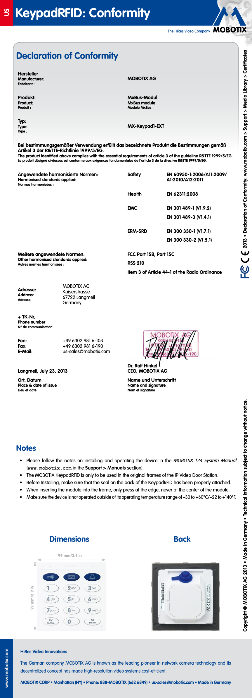 The HiRes Video CompanyUSwww.mobotix.comHiRes Video InnovationsThe German company MOBOTIX AG is known as the leading pioneer in network camera technology and its decentralized concept has made high-resolution video systems cost-ecient.MOBOTIX CORP &bull; Manhattan (NY) &bull; Phone: 888-MOBOTIX (662 6849) &bull; us-sales@mobotix.com &bull; Made in GermanyKeypadRFID: Conformity   2013 &bull; Declaration of Conformity: www.mobotix.com> Support> Media Library> CertiﬁcatesCopyright &copy; MOBOTIX AG 2013 &bull; Made in Germany &bull; Technical information subject to change without notice.HerstellerManufacturer:Fabricant:MOBOTIX AGProdukt:Product:Produit:MxBus-ModulMxBus moduleModule MxBusTyp:Type:Type:MX-Keypad1-EXTBei bestimmungsgem&auml;&szlig;er Verwendung erf&uuml;llt das bezeichnete Produkt die Bestimmungen gem&auml;&szlig; Artikel 3 der R&amp;TTE-Richtlinie 1999/5/EG.The product identiﬁed above complies with the essential requirements of article 3 of the guideline R&amp;TTE 1999/5/EG.Le produit d&eacute;sign&eacute; ci-dessus est conforme aux exigences fondamentales de l&rsquo;article 3 de la directive R&amp;TTE 1999/5/EG.Angewendete harmonisierte Normen:Harmonised standards applied:Normes harmonis&eacute;es:Safety EN 60950-1:2006/A11:2009/A1:2010/A12:2011Health EN 62311:2008EMC EN 301 489-1 (V1.9.2)EN 301 489-3 (V1.4.1)ERM-SRD EN 300 330-1 (V1.7.1)EN 300 330-2 (V1.5.1)Weitere angewendete Normen:Other harmonised standards applied:Autres normes harmonis&eacute;es:FCC Part 15B, Part 15CRSS 210Item 3 of Article 44-1 of the Radio OrdinanceAdresse:Address:Adresse:MOBOTIX AG Kaiserstrasse 67722 Langmeil Germany+ TK-Nr.Phone numberN&deg; de communication:Fon: Fax: E-Mail:+49 6302 981 6-103 +49 6302 981 6-190 us-sales@mobotix.com Langmeil, July 23, 2013Ort, DatumPlace &amp; date of issueLieu et dateDr. Ralf Hinkel CEO, MOBOTIX AGName und UnterschriftName and signatureNom et signatureNotes&bull;  Please follow the notes on installing and operating the device in the MOBOTIX T24 System Manual (www.mobotix.com in the Support> Manuals section).&bull;  The MOBOTIX KeypadRFID is only to be used in the original frames of the IP Video Door Station.&bull;  Before Installing, make sure that the seal on the back of the KeypadRFID has been properly attached.&bull;  When inserting the module into the frame, only press at the edge, never at the center of the module.&bull; Make sure the device is not operated outside of its operating temperature range of &ndash;30 to +60&deg;C/&ndash;22 to +140&deg;F.99mm/3.9in99mm/3.9inDeclaration of ConformityDimensions Back