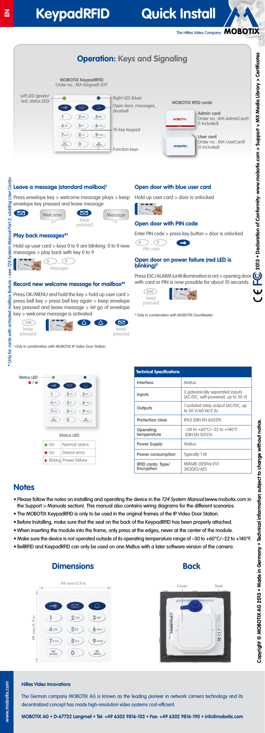 The HiRes Video CompanyENKeypadRFID Quick Installwww.mobotix.comHiRes Video InnovationsThe German company MOBOTIX AG is known as the leading pioneer in network camera technology and its decentralized concept has made high-resolution video systems cost-ecient.MOBOTIX AG &bull; D-67722 Langmeil &bull; Tel: +49 6302 9816-103 &bull; Fax: +49 6302 9816-190 &bull; info@mobotix.com  2013 &bull; Declaration of Conformity: www.mobotix.com> Support> MX Media Library> CertiﬁcatesCopyright &copy; MOBOTIX AG 2013 &bull; Made in Germany &bull; Technical information subject to change without notice.Operation: Keys and SignalingLeave a message (standard mailbox)1Press envelope key> welcome message plays> keep envelope key pressed and leave messagePlay back messages*1Hold up user card> keys 0to9 are blinking: 0to9 new messages> play back with key 0to9Record new welcome message for mailbox*1Press OK/MENU and hold the key> hold up user card> press bell key> press bell key again> keep envelope key pressed and leave message> let go of envelope key> welcome message is activated1Only in combination with MOBOTIX IP Video Door Station.Welcome Messagekeep pressedholdMessages0 9Zutritts PINOKholdkeep pressedkeep pressedOpen door with blue user cardHold up user card> door is unlockedOpen door with PIN codeEnter PIN code> press key button> door is unlockedOpen door on power failure (red LED is blinking)2Press ESC/ALARM (until illumination is on)> opening door with card or PIN is now possible for about 10seconds2Only in combination with MOBOTIX DoorMaster.PIN code0 9Zutritts PINkeep pressedESChold (2nd beep)Technical SpeciﬁcationsInterface MxBusInputs 2 galvanically separated inputs (AC/DC, self-powered, up to 50V)Outputs 1 isolated relay output (AC/DC, up to 50V/60W/2A)Protection class IP65 (DIN EN 60529)Operating temperature&ndash;30 to +60&deg;C/&ndash;22 to +140&deg;F (DIN EN 50125)Power Supply MxBusPower consumption Typically 1WRFID cards: Type/ EncryptionMIFARE DESFire EV1 3K3DES/AESNotes&bull; Please follow the notes on installing and operating the device in the T24 System Manual (www.mobotix.com in the Support> Manuals section). This manual also contains wiring diagrams for the dierent scenarios.&bull; The MOBOTIX KeypadRFID is only to be used in the original frames of the IP Video Door Station.&bull; Before Installing, make sure that the seal on the back of the KeypadRFID has been properly attached.&bull; When inserting the module into the frame, only press at the edges, never at the center of the module.&bull; Make sure the device is not operated outside of its operating temperature range of &ndash;30 to +60&deg;C/&ndash;22 to +140&deg;F.&bull; BellRFID and KeypadRFID can only be used on one MxBus with a later software version of the camera.99mm/3.9in99mm/3.9inMOBOTIX KeypadRFID Order no.: MX-Keypad1-EXTOpen door, messages, doorbellFunction keys10-key keypadAdmin card Order no.: MX-AdminCard1 (1 included)User card Order no.: MX-UserCard1 (5 included)MOBOTIX RFID cardsStatus LEDOn Normal statusOn Device errorBlinkingPower failureSealCoverStatus LED  / Dimensions BackLeft LED (green/red, status LED) Right LED (blue)*Only for cards with activated mailbox feature &ndash; see T24 System Manual Part2, &laquo;Adding User Cards&raquo;