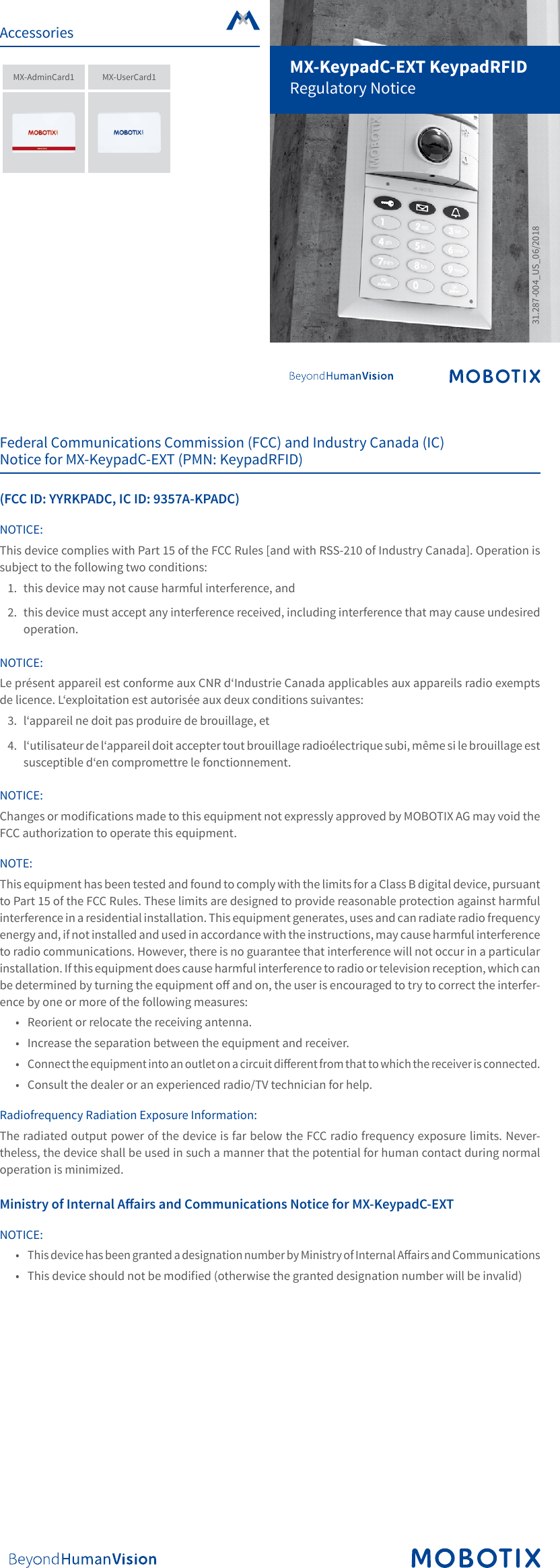 MX-KeypadC-EXT KeypadRFIDRegulatory Notice31.287-004_US_06/2018Federal Communications Commission (FCC) and Industry Canada (IC) Notice for MX-KeypadC-EXT (PMN: KeypadRFID)(FCC ID: YYRKPADC, IC ID: 9357A-KPADC)NOTICE:This device complies with Part 15 of the FCC Rules [and with RSS-210 of Industry Canada]. Operation is subject to the following two conditions:1.  this device may not cause harmful interference, and2.  this device must accept any interference received, including interference that may cause undesired operation.NOTICE:Le pr&eacute;sent appareil est conforme aux CNR d&lsquo;Industrie Canada applicables aux appareils radio exempts de licence. L&lsquo;exploitation est autoris&eacute;e aux deux conditions suivantes:3.  l&lsquo;appareil ne doit pas produire de brouillage, et4.  l&lsquo;utilisateur de l&lsquo;appareil doit accepter tout brouillage radio&eacute;lectrique subi, m&ecirc;me si le brouillage est susceptible d&lsquo;en compromettre le fonctionnement.NOTICE:Changes or modications made to this equipment not expressly approved by MOBOTIX AG may void the FCC authorization to operate this equipment.NOTE:This equipment has been tested and found to comply with the limits for a Class B digital device, pursuant to Part 15 of the FCC Rules. These limits are designed to provide reasonable protection against harmful interference in a residential installation. This equipment generates, uses and can radiate radio frequency energy and, if not installed and used in accordance with the instructions, may cause harmful interference to radio communications. However, there is no guarantee that interference will not occur in a particular installation. If this equipment does cause harmful interference to radio or television reception, which can be determined by turning the equipment o and on, the user is encouraged to try to correct the interfer-ence by one or more of the following measures:&bull;  Reorient or relocate the receiving antenna.&bull;  Increase the separation between the equipment and receiver.&bull; Connect the equipment into an outlet on a circuit dierent from that to which the receiver is connected.&bull;  Consult the dealer or an experienced radio/TV technician for help.Radiofrequency Radiation Exposure Information:The radiated output power of the device is far below the FCC radio frequency exposure limits. Never-theless, the device shall be used in such a manner that the potential for human contact during normal operation is minimized.Ministry of Internal Aairs and Communications Notice for MX-KeypadC-EXTNOTICE:&bull; This device has been granted a designation number by Ministry of Internal Aairs and Communications&bull;  This device should not be modied (otherwise the granted designation number will be invalid)AccessoriesMX-AdminCard1 MX-UserCard1