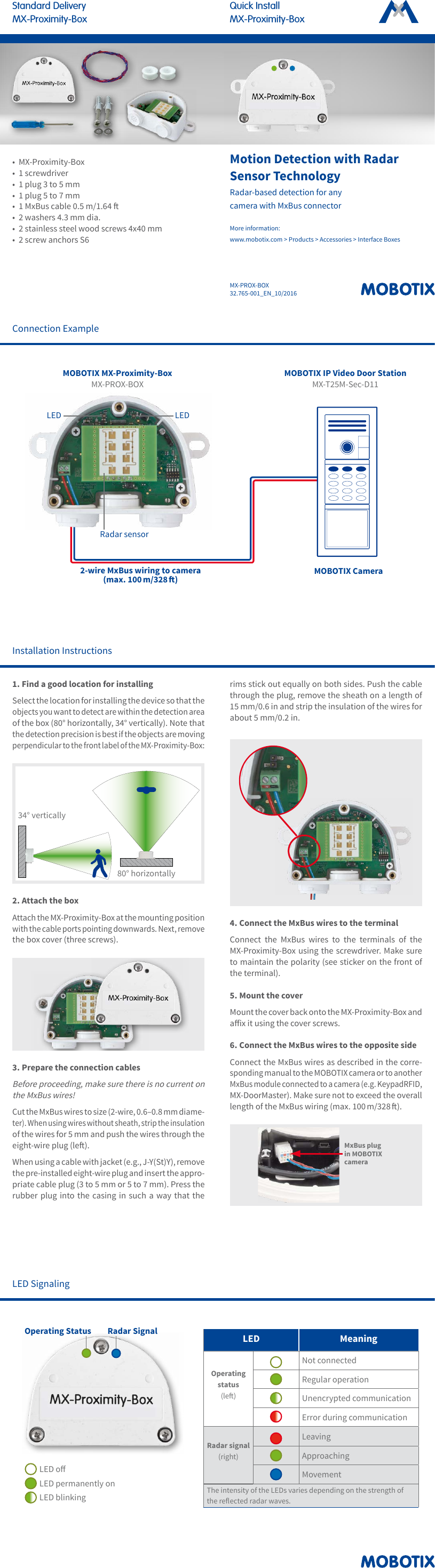 MX-PROX-BOX32.765-001_EN_10/2016Quick InstallMX-Proximity-BoxStandard DeliveryMX-Proximity-BoxMotion Detection with Radar Sensor TechnologyRadar-based detection for any camera with MxBus connector More information:  www.mobotix.com > Products > Accessories > Interface Boxes&bull;  MX-Proximity-Box&bull;  1 screwdriver&bull;  1 plug 3 to 5 mm&bull;  1 plug 5 to 7 mm&bull;  1 MxBus cable 0.5 m/1.64 &bull;  2 washers 4.3 mm dia.&bull;  2 stainless steel wood screws 4x40 mm&bull;  2 screw anchors S6Installation Instructions1. Find a good location for installingSelect the location for installing the device so that the objects you want to detect are within the detection area of the box (80&deg; horizontally, 34&deg; vertically). Note that the detection precision is best if the objects are moving perpendicular to the front label of the MX-Proximity-Box:80&deg; horizontally34&deg; vertically2. Attach the boxAttach the MX-Proximity-Box at the mounting position with the cable ports pointing downwards. Next, remove the box cover (three screws).3. Prepare the connection cablesBefore proceeding, make sure there is no current on the MxBus wires!Cut the MxBus wires to size (2-wire, 0.6&ndash;0.8 mm diame-ter). When using wires without sheath, strip the insulation of the wires for 5 mm and push the wires through the eight-wire plug (le). When using a cable with jacket (e.g., J-Y(St)Y), remove the pre-installed eight-wire plug and insert the appro-priate cable plug (3 to 5 mm or 5 to 7 mm). Press the rubber plug into the casing in such a way that the rims stick out equally on both sides. Push the cable through the plug, remove the sheath on a length of 15 mm/0.6 in and strip the insulation of the wires for about 5 mm/0.2 in.4. Connect the MxBus wires to the terminalConnect the MxBus wires to the terminals of the MX-Proximity-Box using the screwdriver. Make sure to maintain the polarity (see sticker on the front of the terminal). 5. Mount the coverMount the cover back onto the MX-Proximity-Box and aix it using the cover screws.6. Connect the MxBus wires to the opposite sideConnect the MxBus wires as described in the corre-sponding manual to the MOBOTIX camera or to another MxBus module connected to a camera (e.g. KeypadRFID, MX-DoorMaster). Make sure not to exceed the overall length of the MxBus wiring (max. 100 m/328 ).MxBus plug in MOBOTIX cameraConnection ExampleMOBOTIX Camera2-wire MxBus wiring to camera (max. 100 m/328 )MOBOTIX IP Video Door Station MX-T25M-Sec-D11MOBOTIX MX-Proximity-Box MX-PROX-BOXLEDLEDRadar sensorLED SignalingLED MeaningOperating status (le)Not connectedRegular operationUnencrypted communicationError during communicationRadar signal (right)LeavingApproachingMovementThe intensity of the LEDs varies depending on the strength of the reected radar waves.Operating Status Radar SignalLED oLED permanently onLED blinking