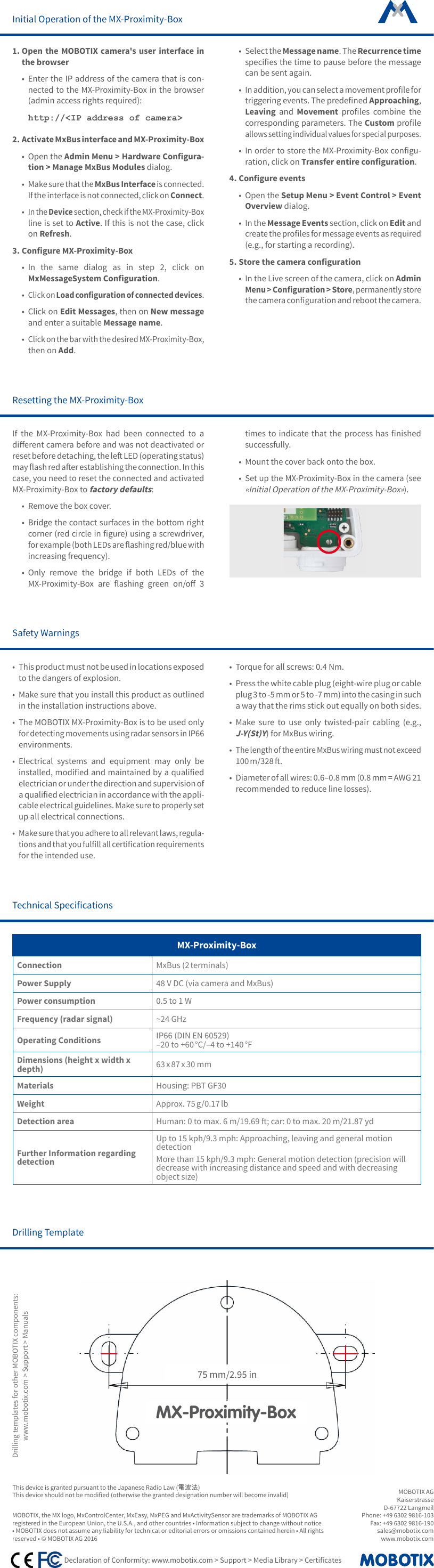 MOBOTIX AGKaiserstrasseD-67722 LangmeilPhone: +49 6302 9816-103 Fax: +49 6302 9816-190 sales@mobotix.comwww.mobotix.com    Declaration of Conformity: www.mobotix.com > Support > Media Library > CerticatesMOBOTIX, the MX logo, MxControlCenter, MxEasy, MxPEG and MxActivitySensor are trademarks of MOBOTIX AG registered in the European Union, the U.S.A., and other countries &bull; Information subject to change without notice &bull; MOBOTIX does not assume any liability for technical or editorial errors or omissions contained herein &bull; All rights reserved &bull; &copy; MOBOTIX AG 2016Initial Operation of the MX-Proximity-Box1. Open the MOBOTIX camera's user interface in the browser&bull;  Enter the IP address of the camera that is con-nected to the MX-Proximity-Box in the browser (admin access rights required):http://<IP address of camera>2. Activate MxBus interface and MX-Proximity-Box&bull;  Open the Admin Menu > Hardware Congura-tion > Manage MxBus Modules dialog.&bull; Make sure that the MxBus Interface is connected. If the interface is not connected, click on Connect.&bull; In the Device section, check if the MX-Proximity-Box line is set to Active. If this is not the case, click on Refresh.3. Congure MX-Proximity-Box&bull;  In the same dialog as in step 2, click on MxMessageSystem Conguration.&bull; Click on Load conguration of connected devices.&bull;  Click on Edit Messages, then on New message and enter a suitable Message name. &bull; Click on the bar with the desired MX-Proximity-Box, then on Add.&bull;  Select the Message name. The Recurrence time species the time to pause before the message can be sent again.&bull; In addition, you can select a movement prole for triggering events. The predened Approaching, Leaving and Movement  proles  combine  the corresponding parameters. The Custom prole allows setting individual values for special purposes.&bull;  In order to store the MX-Proximity-Box congu-ration, click on Transfer entire conguration. 4. Congure events&bull;  Open the Setup Menu > Event Control > Event Overview dialog.&bull;  In the Message Events section, click on Edit and create the proles for message events as required (e.g., for starting a recording).5. Store the camera conguration&bull;  In the Live screen of the camera, click on Admin Menu > Conguration > Store, permanently store the camera conguration and reboot the camera.Safety Warnings&bull; This product must not be used in locations exposed to the dangers of explosion.&bull;  Make sure that you install this product as outlined in the installation instructions above.&bull;  The MOBOTIX MX-Proximity-Box is to be used only for detecting movements using radar sensors in IP66 environments. &bull;  Electrical systems and equipment may only be installed, modied and maintained by a qualied electrician or under the direction and supervision of a qualied electrician in accordance with the appli-cable electrical guidelines. Make sure to properly set up all electrical connections.&bull; Make sure that you adhere to all relevant laws, regula-tions and that you fulll all certication requirements for the intended use.&bull;  Torque for all screws: 0.4 Nm.&bull;  Press the white cable plug (eight-wire plug or cable plug 3 to -5 mm or 5 to -7 mm) into the casing in such a way that the rims stick out equally on both sides.&bull;  Make sure to use only twisted-pair cabling (e.g., J-Y(St)Y) for MxBus wiring.&bull; The length of the entire MxBus wiring must not exceed 100 m/328 .&bull;  Diameter of all wires: 0.6&ndash;0.8 mm (0.8 mm = AWG 21 recommended to reduce line losses).Technical SpecicationsMX-Proximity-BoxConnection MxBus (2 terminals)Power Supply 48 V DC (via camera and MxBus)Power consumption 0.5 to 1 WFrequency (radar signal) ~24 GHzOperating Conditions IP66 (DIN EN 60529) &ndash;20 to +60 &deg;C/&ndash;4 to +140 &deg;F Dimensions (height x width x depth) 63 x 87 x 30 mmMaterials Housing: PBT GF30Weight Approx. 75 g/0.17 lbDetection area Human: 0 to max. 6 m/19.69 ; car: 0 to max. 20 m/21.87 ydFurther Information regarding detectionUp to 15 kph/9.3 mph: Approaching, leaving and general motion detectionMore than 15 kph/9.3 mph: General motion detection (precision will decrease with increasing distance and speed and with decreasing object size)Drilling Template75 mm/2.95 inMX-Proximity-BoxDrilling templates for other MOBOTIX components:www.mobotix.com > Support > ManualsResetting the MX-Proximity-BoxIf the MX-Proximity-Box had been connected to a dierent camera before and was not deactivated or reset before detaching, the le LED (operating status) may ash red aer establishing the connection. In this case, you need to reset the connected and activated MX-Proximity-Box to factory defaults:&bull;  Remove the box cover.&bull;  Bridge the contact surfaces in the bottom right corner (red circle in gure) using a screwdriver, for example (both LEDs are ashing red/blue with increasing frequency).&bull;  Only remove the bridge if both LEDs of the MX-Proximity-Box  are  ashing  green  on/o  3 times  to indicate that  the  process has  nished successfully.&bull;  Mount the cover back onto the box.&bull;  Set up the MX-Proximity-Box in the camera (see &laquo;Initial Operation of the MX-Proximity-Box&raquo;).This device is granted pursuant to the Japanese Radio Law (電波法)This device should not be modied (otherwise the granted designation number will become invalid)