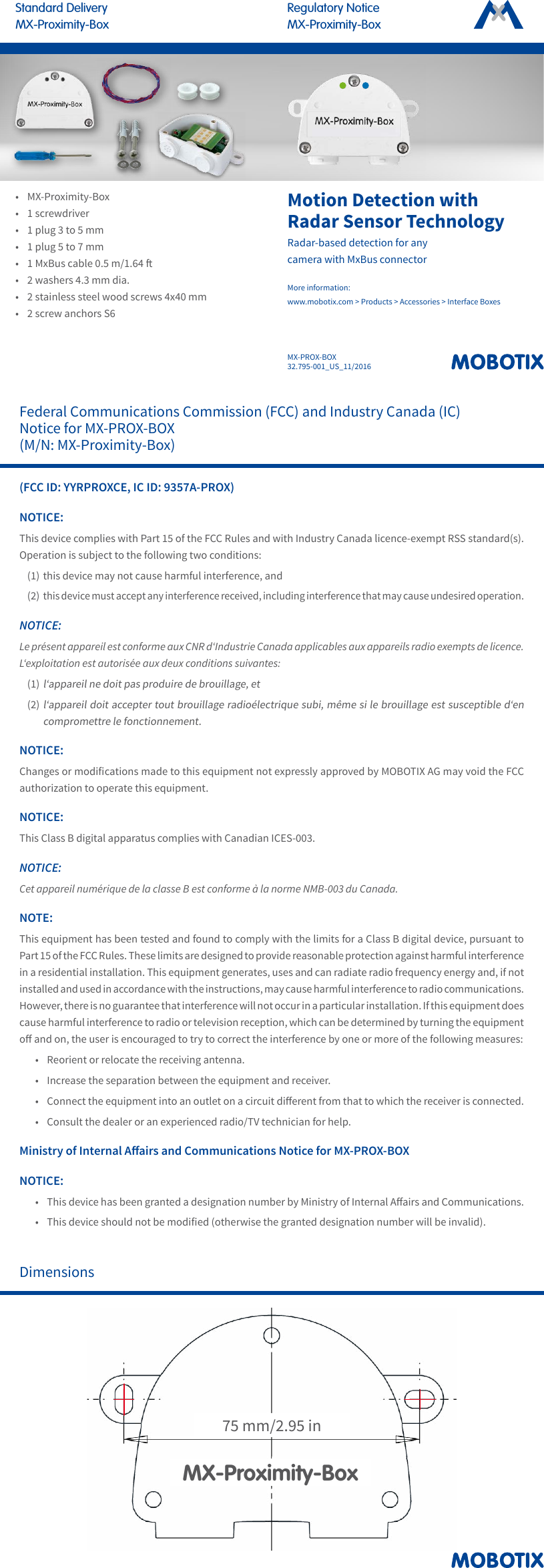 MX-PROX-BOX32.795-001_US_11/2016Regulatory NoticeMX-Proximity-BoxStandard DeliveryMX-Proximity-BoxFederal Communications Commission (FCC) and Industry Canada (IC) Notice for MX-PROX-BOX (M/N: MX-Proximity-Box)(FCC ID: YYRPROXCE, IC ID: 9357A-PROX)NOTICE:This device complies with Part 15 of the FCC Rules and with Industry Canada licence-exempt RSS standard(s). Operation is subject to the following two conditions:(1) this device may not cause harmful interference, and(2) this device must accept any interference received, including interference that may cause undesired operation.NOTICE:Le pr&eacute;sent appareil est conforme aux CNR d&lsquo;Industrie Canada applicables aux appareils radio exempts de licence. L&lsquo;exploitation est autoris&eacute;e aux deux conditions suivantes:(1) l&lsquo;appareil ne doit pas produire de brouillage, et(2) l&lsquo;appareil doit accepter tout brouillage radio&eacute;lectrique subi, m&ecirc;me si le brouillage est susceptible d&lsquo;en compromettre le fonctionnement.NOTICE:Changes or modications made to this equipment not expressly approved by MOBOTIX AG may void the FCC authorization to operate this equipment.NOTICE:This Class B digital apparatus complies with Canadian ICES-003.NOTICE:Cet appareil num&eacute;rique de la classe B est conforme &agrave; la norme NMB-003 du Canada.NOTE:This equipment has been tested and found to comply with the limits for a Class B digital device, pursuant to Part 15 of the FCC Rules. These limits are designed to provide reasonable protection against harmful interference in a residential installation. This equipment generates, uses and can radiate radio frequency energy and, if not installed and used in accordance with the instructions, may cause harmful interference to radio communications. However, there is no guarantee that interference will not occur in a particular installation. If this equipment does cause harmful interference to radio or television reception, which can be determined by turning the equipment o and on, the user is encouraged to try to correct the interference by one or more of the following measures:&bull;  Reorient or relocate the receiving antenna.&bull;  Increase the separation between the equipment and receiver.&bull;  Connect the equipment into an outlet on a circuit dierent from that to which the receiver is connected.&bull;  Consult the dealer or an experienced radio/TV technician for help.Ministry of Internal Aairs and Communications Notice for MX-PROX-BOXNOTICE:&bull;  This device has been granted a designation number by Ministry of Internal Aairs and Communications.&bull;  This device should not be modied (otherwise the granted designation number will be invalid).Dimensions75 mm/2.95 inMX-Proximity-BoxMotion Detection with Radar Sensor TechnologyRadar-based detection for any camera with MxBus connectorMore information:  www.mobotix.com > Products > Accessories > Interface Boxes&bull; MX-Proximity-Box&bull; 1 screwdriver&bull; 1 plug 3 to 5 mm&bull; 1 plug 5 to 7 mm&bull;1 MxBus cable 0.5 m/1.64 &bull; 2 washers 4.3 mm dia.&bull; 2 stainless steel wood screws 4x40 mm&bull; 2 screw anchors S6