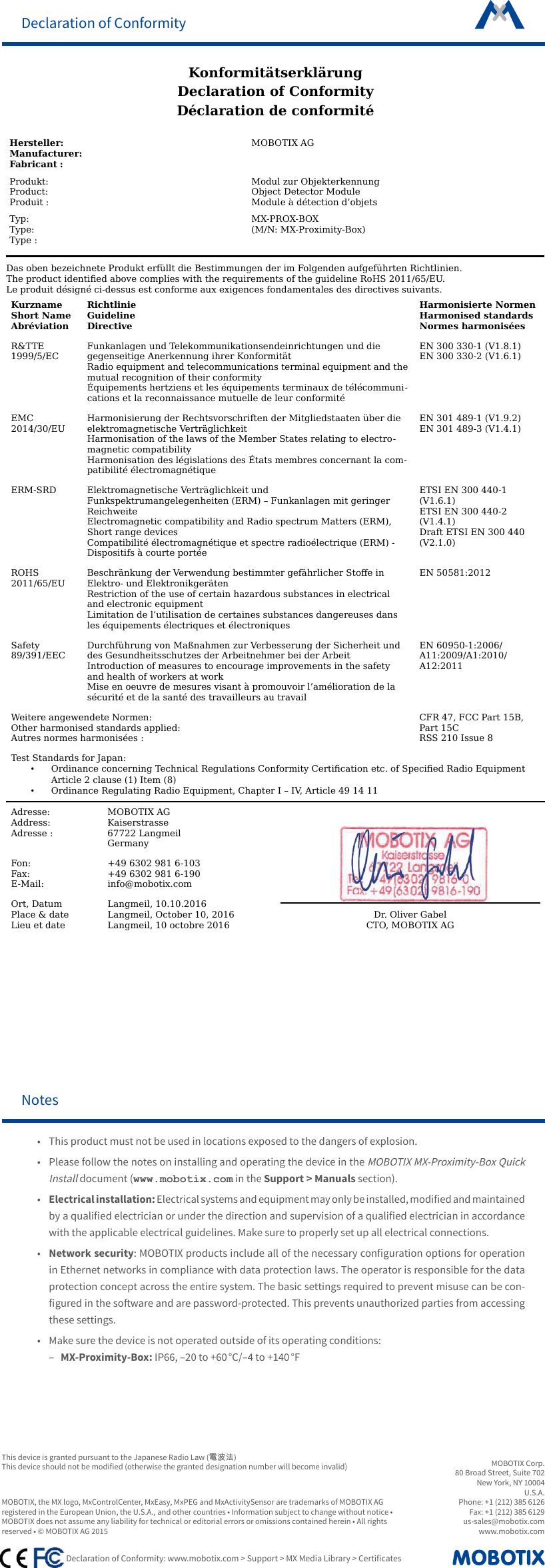 MOBOTIX Corp.80 Broad Street, Suite 702New York, NY 10004U.S.A.Phone: +1 (212) 385 6126 Fax: +1 (212) 385 6129 us-sales@mobotix.comwww.mobotix.com Declaration of Conformity: www.mobotix.com > Support > MX Media Library > CerticatesMOBOTIX, the MX logo, MxControlCenter, MxEasy, MxPEG and MxActivitySensor are trademarks of MOBOTIX AG registered in the European Union, the U.S.A., and other countries &bull; Information subject to change without notice &bull; MOBOTIX does not assume any liability for technical or editorial errors or omissions contained herein &bull; All rights reserved &bull; &copy; MOBOTIX AG 2015Notes&bull;  This product must not be used in locations exposed to the dangers of explosion.&bull;  Please follow the notes on installing and operating the device in the MOBOTIX MX-Proximity-Box Quick Install document (www.mobotix.com in the Support > Manuals section).&bull;Electrical installation: Electrical systems and equipment may only be installed, modied and maintained by a qualied electrician or under the direction and supervision of a qualied electrician in accordance with the applicable electrical guidelines. Make sure to properly set up all electrical connections.&bull;  Network security: MOBOTIX products include all of the necessary conguration options for operation in Ethernet networks in compliance with data protection laws. The operator is responsible for the data protection concept across the entire system. The basic settings required to prevent misuse can be con-gured in the soware and are password-protected. This prevents unauthorized parties from accessing these settings.&bull;  Make sure the device is not operated outside of its operating conditions: &ndash; MX-Proximity-Box: IP66, &ndash;20 to +60 &deg;C/&ndash;4 to +140 &deg;FDeclaration of ConformityKonformit&auml;tserkl&auml;rungDeclaration of ConformityD&eacute;claration de conformit&eacute;Hersteller:Manufacturer:Fabricant :MOBOTIX AGProdukt:Product:Produit :Modul zur ObjekterkennungObject Detector ModuleModule &agrave; d&eacute;tection d&rsquo;objetsTyp:Type:Type :MX-PROX-BOX(M/N: MX-Proximity-Box)Das oben bezeichnete Produkt erf&uuml;llt die Bestimmungen der im Folgenden aufgef&uuml;hrten Richtlinien.The product identied above complies with the requirements of the guideline RoHS 2011/65/EU.Le produit d&eacute;sign&eacute; ci-dessus est conforme aux exigences fondamentales des directives suivants.KurznameShort NameAbr&eacute;viationRichtlinieGuidelineDirectiveHarmonisierte NormenHarmonised standardsNormes harmonis&eacute;esR&amp;TTE1999/5/ECFunkanlagen und Telekommunikationsendeinrichtungen und die gegenseitige Anerkennung ihrer Konformit&auml;tRadio equipment and telecommunications terminal equipment and themutual recognition of their conformity&Eacute;quipements hertziens et les &eacute;quipements terminaux de t&eacute;l&eacute;communi-cations et la reconnaissance mutuelle de leur conformit&eacute;EN 300 330-1 (V1.8.1)EN 300 330-2 (V1.6.1)EMC2014/30/EUHarmonisierung der Rechtsvorschriften der Mitgliedstaaten &uuml;ber die elektromagnetische Vertr&auml;glichkeitHarmonisation of the laws of the Member States relating to electro-magnetic compatibilityHarmonisation des l&eacute;gislations des &Eacute;tats membres concernant la com-patibilit&eacute; &eacute;lectromagn&eacute;tiqueEN 301 489-1 (V1.9.2)EN 301 489-3 (V1.4.1)ERM-SRD Elektromagnetische Vertr&auml;glichkeit und Funkspektrumangelegenheiten (ERM) &ndash; Funkanlagen mit geringer ReichweiteElectromagnetic compatibility and Radio spectrum Matters (ERM), Short range devicesCompatibilit&eacute; &eacute;lectromagn&eacute;tique et spectre radio&eacute;lectrique (ERM) - Dispositifs &agrave; courte port&eacute;eETSI EN 300 440-1 (V1.6.1)ETSI EN 300 440-2 (V1.4.1)Draft ETSI EN 300 440 (V2.1.0)ROHS2011/65/EUBeschr&auml;nkung der Verwendung bestimmter gef&auml;hrlicher Stoe in Elektro- und Elektronikger&auml;tenRestriction of the use of certain hazardous substances in electrical and electronic equipmentLimitation de l&rsquo;utilisation de certaines substances dangereuses dans les &eacute;quipements &eacute;lectriques et &eacute;lectroniquesEN 50581:2012Safety89/391/EECDurchf&uuml;hrung von Ma&szlig;nahmen zur Verbesserung der Sicherheit und des Gesundheitsschutzes der Arbeitnehmer bei der ArbeitIntroduction of measures to encourage improvements in the safety and health of workers at workMise en oeuvre de mesures visant &agrave; promouvoir l&rsquo;am&eacute;lioration de la s&eacute;curit&eacute; et de la sant&eacute; des travailleurs au travailEN 60950-1:2006/ A11:2009/A1:2010/ A12:2011Weitere angewendete Normen:Other harmonised standards applied:Autres normes harmonis&eacute;es :CFR 47, FCC Part 15B, Part 15CRSS 210 Issue 8Test Standards for Japan:&bull;Ordinance concerning Technical Regulations Conformity Certication etc. of Specied Radio EquipmentArticle 2 clause (1) Item (8)&bull;Ordinance Regulating Radio Equipment, Chapter I &ndash; IV, Article 49 14 11Adresse:Address:Adresse :MOBOTIX AGKaiserstrasse67722 LangmeilGermanyDr. Oliver GabelCTO, MOBOTIX AGFon:Fax:E-Mail:+49 6302 981 6-103+49 6302 981 6-190info@mobotix.comOrt, DatumPlace &amp; dateLieu et dateLangmeil, 10.10.2016Langmeil, October 10, 2016Langmeil, 10 octobre 2016This device is granted pursuant to the Japanese Radio Law (電波法)This device should not be modied (otherwise the granted designation number will become invalid)