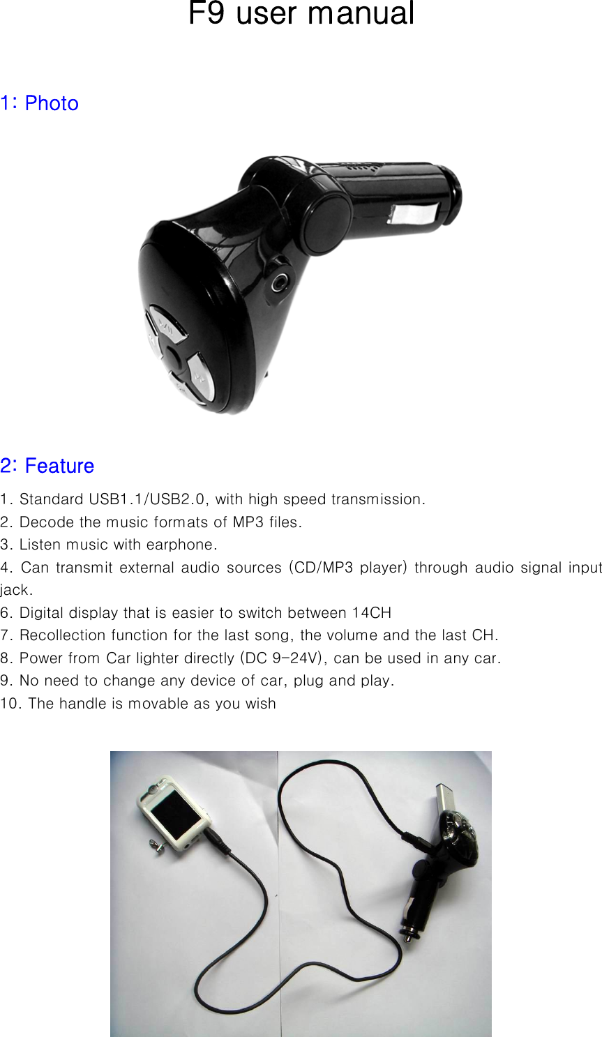  F9 user manual  1: Photo        2: Feature   1. Standard USB1.1/USB2.0, with high speed transmission. 2. Decode the music formats of MP3 files.     3. Listen music with earphone. 4. Can transmit external audio sources (CD/MP3 player) through audio signal input jack. 6. Digital display that is easier to switch between 14CH   7. Recollection function for the last song, the volume and the last CH. 8. Power from Car lighter directly (DC 9-24V), can be used in any car. 9. No need to change any device of car, plug and play. 10. The handle is movable as you wish           