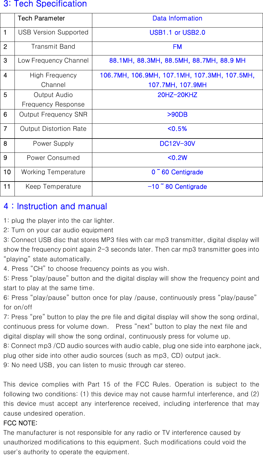  3: Tech Specification    Tech Parameter  Data Information 1  USB Version Supported  USB1.1 or USB2.0 2  Transmit Band  FM 3  Low Frequency Channel  88.1MH, 88.3MH, 88.5MH, 88.7MH, 88.9 MH 4  High Frequency Channel 106.7MH, 106.9MH, 107.1MH, 107.3MH, 107.5MH, 107.7MH, 107.9MH 5  Output Audio Frequency Response 20HZ-20KHZ 6  Output Frequency SNR  &gt;90DB 7  Output Distortion Rate  &lt;0.5% 8  Power Supply  DC12V-30V 9  Power Consumed  &lt;0.2W 10  Working Temperature  0～60 Centigrade 11  Keep Temperature  -10～80 Centigrade 4：Instruction and manual 1: plug the player into the car lighter. 2: Turn on your car audio equipment   3: Connect USB disc that stores MP3 files with car mp3 transmitter, digital display will show the frequency point again 2-3 seconds later. Then car mp3 transmitter goes into “playing” state automatically. 4. Press “CH” to choose frequency points as you wish. 5: Press “play/pause” button and the digital display will show the frequency point and start to play at the same time.   6: Press “play/pause” button once for play /pause, continuously press “play/pause” for on/off 7: Press “pre” button to play the pre file and digital display will show the song ordinal, continuous press for volume down.    Press “next” button to play the next file and digital display will show the song ordinal, continuously press for volume up. 8: Connect mp3 /CD audio sources with audio cable, plug one side into earphone jack, plug other side into other audio sources (such as mp3, CD) output jack.   9: No need USB, you can listen to music through car stereo.    This device complies with Part 15 of the FCC Rules. Operation is  subject  to  the following two conditions: (1) this device may not cause harmful interference, and (2) this  device  must  accept  any  interference  received,  including  interference  that  may cause undesired operation. FCC NOTE: The manufacturer is not responsible for any radio or TV interference caused by unauthorized modifications to this equipment. Such modifications could void the user&apos;s authority to operate the equipment. 