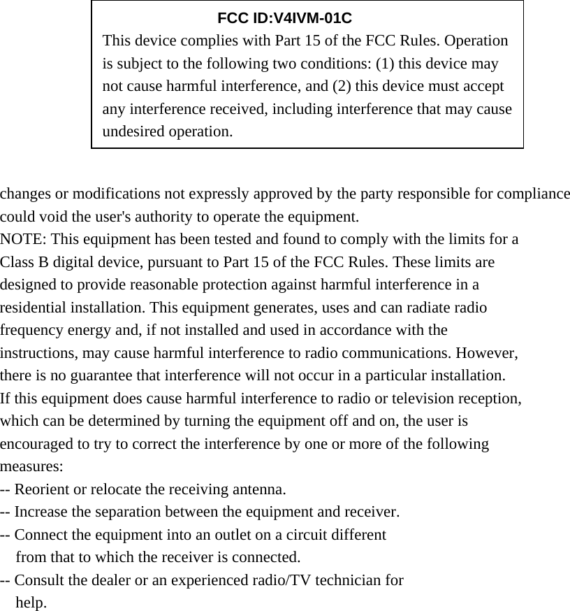        changes or modifications not expressly approved by the party responsible for compliance could void the user&apos;s authority to operate the equipment. NOTE: This equipment has been tested and found to comply with the limits for a Class B digital device, pursuant to Part 15 of the FCC Rules. These limits are designed to provide reasonable protection against harmful interference in a residential installation. This equipment generates, uses and can radiate radio frequency energy and, if not installed and used in accordance with the instructions, may cause harmful interference to radio communications. However, there is no guarantee that interference will not occur in a particular installation. If this equipment does cause harmful interference to radio or television reception, which can be determined by turning the equipment off and on, the user is encouraged to try to correct the interference by one or more of the following measures: -- Reorient or relocate the receiving antenna. -- Increase the separation between the equipment and receiver. -- Connect the equipment into an outlet on a circuit different from that to which the receiver is connected. -- Consult the dealer or an experienced radio/TV technician for help.     FCC ID:V4IVM-01C This device complies with Part 15 of the FCC Rules. Operation is subject to the following two conditions: (1) this device may not cause harmful interference, and (2) this device must accept any interference received, including interference that may cause undesired operation. 