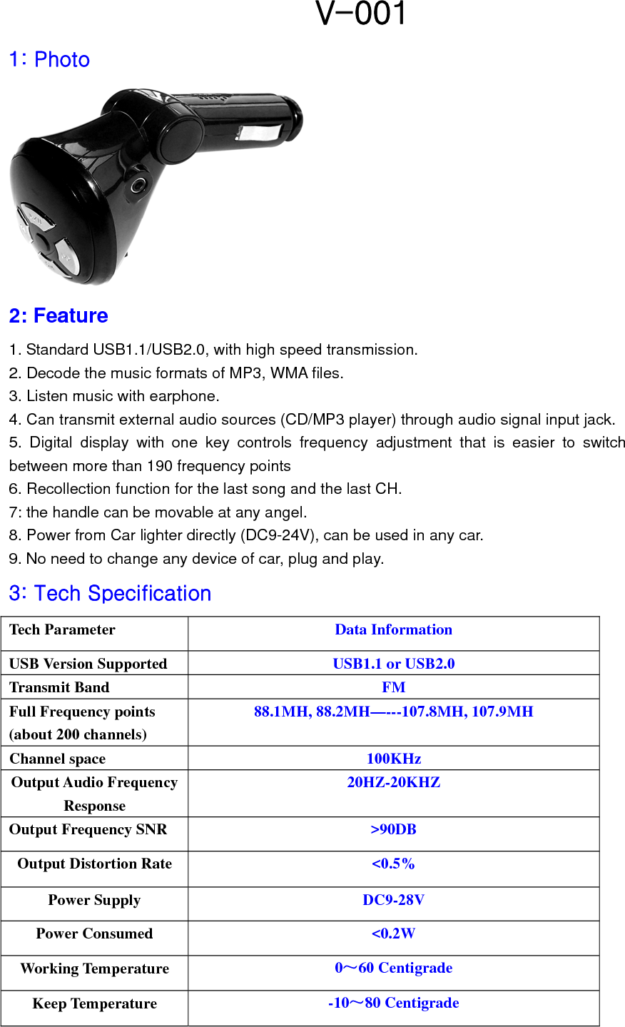   V-001 1: Photo  2: Feature   1. Standard USB1.1/USB2.0, with high speed transmission. 2. Decode the music formats of MP3, WMA files.     3. Listen music with earphone. 4. Can transmit external audio sources (CD/MP3 player) through audio signal input jack. 5. Digital display with one key controls frequency adjustment that is easier to switch between more than 190 frequency points 6. Recollection function for the last song and the last CH. 7: the handle can be movable at any angel. 8. Power from Car lighter directly (DC9-24V), can be used in any car. 9. No need to change any device of car, plug and play. 3: Tech Specification   Tech Parameter  Data Information USB Version Supported  USB1.1 or USB2.0 Transmit Band  FM Full Frequency points (about 200 channels)   88.1MH, 88.2MH—---107.8MH, 107.9MH Channel space  100KHz Output Audio Frequency Response 20HZ-20KHZ Output Frequency SNR  &gt;90DB Output Distortion Rate  &lt;0.5% Power Supply  DC9-28V Power Consumed  &lt;0.2W Working Temperature  0～60 Centigrade Keep Temperature  -10～80 Centigrade 