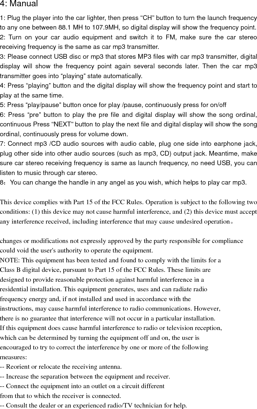   4: Manual   1: Plug the player into the car lighter, then press “CH” button to turn the launch frequency to any one between 88.1 MH to 107.9MH, so digital display will show the frequency point. 2: Turn on your car audio equipment and switch it to FM, make sure the car stereo receiving frequency is the same as car mp3 transmitter. 3: Please connect USB disc or mp3 that stores MP3 files with car mp3 transmitter, digital display will show the frequency point again several seconds later. Then the car mp3 transmitter goes into “playing” state automatically. 4: Press “playing” button and the digital display will show the frequency point and start to play at the same time.   5: Press “play/pause” button once for play /pause, continuously press for on/off 6: Press “pre” button to play the pre file and digital display will show the song ordinal, continuous Press “NEXT” button to play the next file and digital display will show the song ordinal, continuously press for volume down. 7: Connect mp3 /CD audio sources with audio cable, plug one side into earphone jack, plug other side into other audio sources (such as mp3, CD) output jack. Meantime, make sure car stereo receiving frequency is same as launch frequency, no need USB, you can listen to music through car stereo. 8：You can change the handle in any angel as you wish, which helps to play car mp3.  This device complies with Part 15 of the FCC Rules. Operation is subject to the following two conditions: (1) this device may not cause harmful interference, and (2) this device must accept any interference received, including interference that may cause undesired operation。  changes or modifications not expressly approved by the party responsible for compliance could void the user&apos;s authority to operate the equipment. NOTE: This equipment has been tested and found to comply with the limits for a Class B digital device, pursuant to Part 15 of the FCC Rules. These limits are designed to provide reasonable protection against harmful interference in a residential installation. This equipment generates, uses and can radiate radio frequency energy and, if not installed and used in accordance with the instructions, may cause harmful interference to radio communications. However, there is no guarantee that interference will not occur in a particular installation. If this equipment does cause harmful interference to radio or television reception, which can be determined by turning the equipment off and on, the user is encouraged to try to correct the interference by one or more of the following measures: -- Reorient or relocate the receiving antenna. -- Increase the separation between the equipment and receiver. -- Connect the equipment into an outlet on a circuit different from that to which the receiver is connected. -- Consult the dealer or an experienced radio/TV technician for help. 