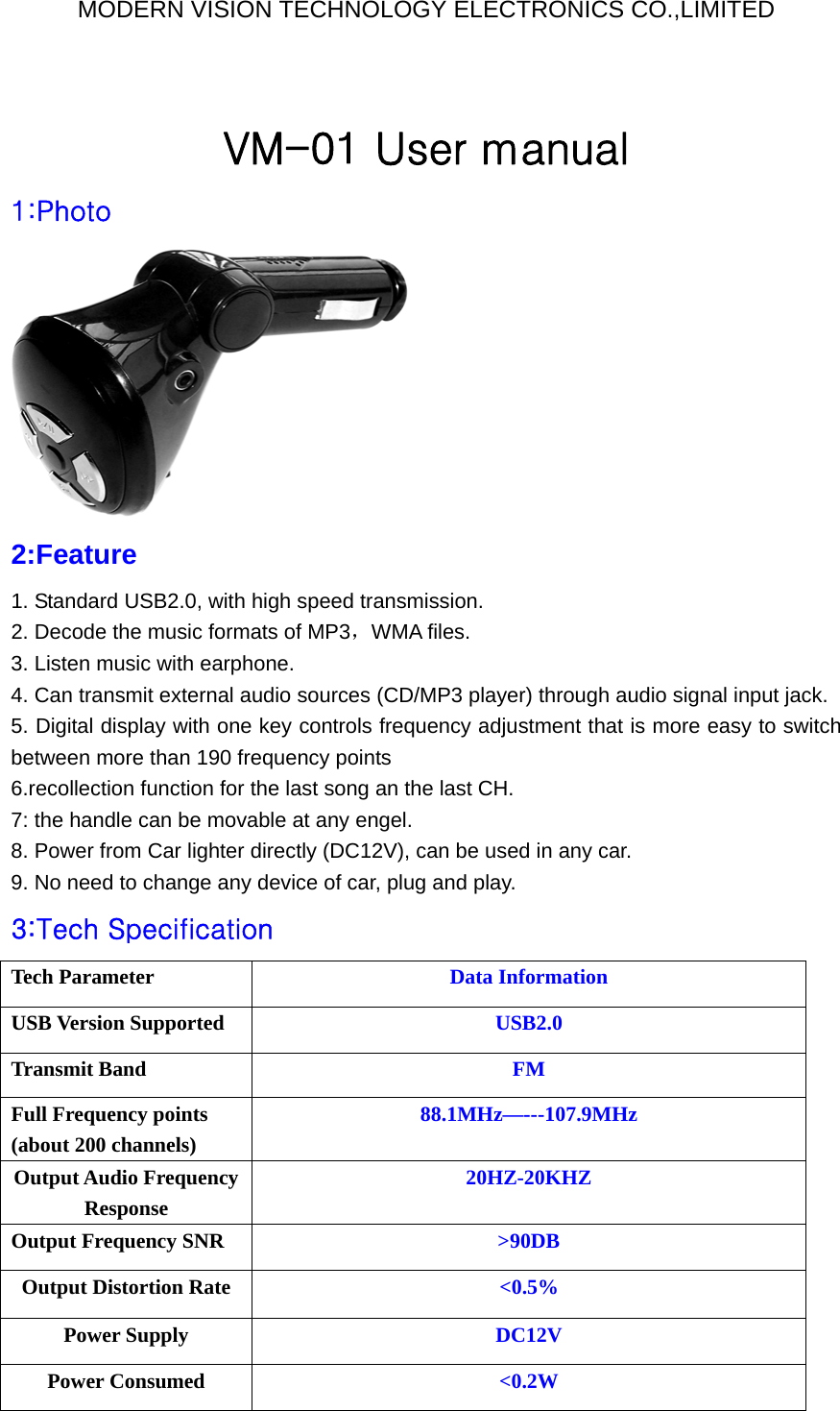 MODERN VISION TECHNOLOGY ELECTRONICS CO.,LIMITED  VM-01 User manual 1:Photo  2:Feature  1. Standard USB2.0, with high speed transmission. 2. Decode the music formats of MP3，WMA files.   3. Listen music with earphone. 4. Can transmit external audio sources (CD/MP3 player) through audio signal input jack. 5. Digital display with one key controls frequency adjustment that is more easy to switch between more than 190 frequency points 6.recollection function for the last song an the last CH. 7: the handle can be movable at any engel. 8. Power from Car lighter directly (DC12V), can be used in any car. 9. No need to change any device of car, plug and play. 3:Tech Specification   Tech Parameter  Data Information USB Version Supported  USB2.0 Transmit Band  FM Full Frequency points (about 200 channels)   88.1MHz—---107.9MHz Output Audio Frequency Response 20HZ-20KHZ Output Frequency SNR  &gt;90DB Output Distortion Rate  &lt;0.5% Power Supply  DC12V Power Consumed  &lt;0.2W 