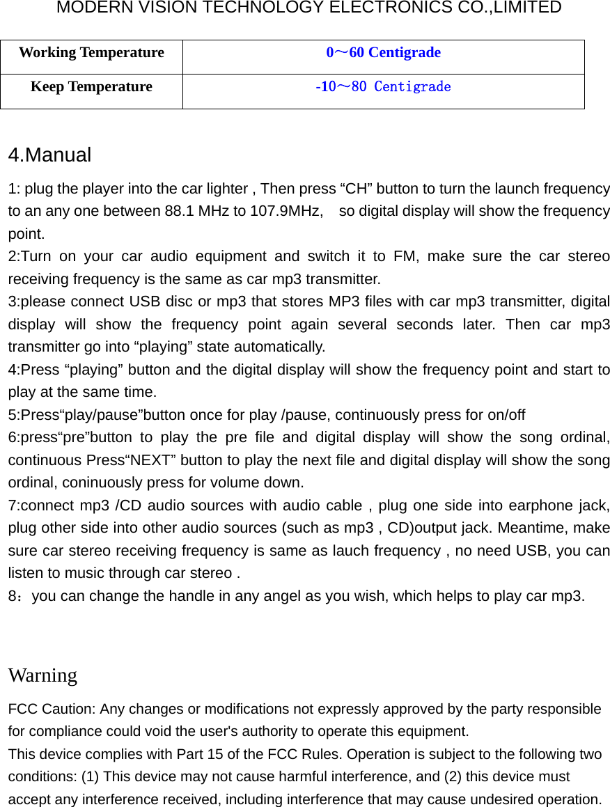 MODERN VISION TECHNOLOGY ELECTRONICS CO.,LIMITED Working Temperature  0～60 Centigrade Keep Temperature  -10～80 Centigrade  4.Manual  1: plug the player into the car lighter , Then press “CH” button to turn the launch frequency to an any one between 88.1 MHz to 107.9MHz,    so digital display will show the frequency point. 2:Turn on your car audio equipment and switch it to FM, make sure the car stereo receiving frequency is the same as car mp3 transmitter. 3:please connect USB disc or mp3 that stores MP3 files with car mp3 transmitter, digital display will show the frequency point again several seconds later. Then car mp3 transmitter go into “playing” state automatically. 4:Press “playing” button and the digital display will show the frequency point and start to play at the same time.   5:Press“play/pause”button once for play /pause, continuously press for on/off 6:press“pre”button to play the pre file and digital display will show the song ordinal, continuous Press“NEXT” button to play the next file and digital display will show the song ordinal, coninuously press for volume down. 7:connect mp3 /CD audio sources with audio cable , plug one side into earphone jack, plug other side into other audio sources (such as mp3 , CD)output jack. Meantime, make sure car stereo receiving frequency is same as lauch frequency , no need USB, you can listen to music through car stereo . 8：you can change the handle in any angel as you wish, which helps to play car mp3.   Warning FCC Caution: Any changes or modifications not expressly approved by the party responsible for compliance could void the user&apos;s authority to operate this equipment. This device complies with Part 15 of the FCC Rules. Operation is subject to the following two conditions: (1) This device may not cause harmful interference, and (2) this device must accept any interference received, including interference that may cause undesired operation.  