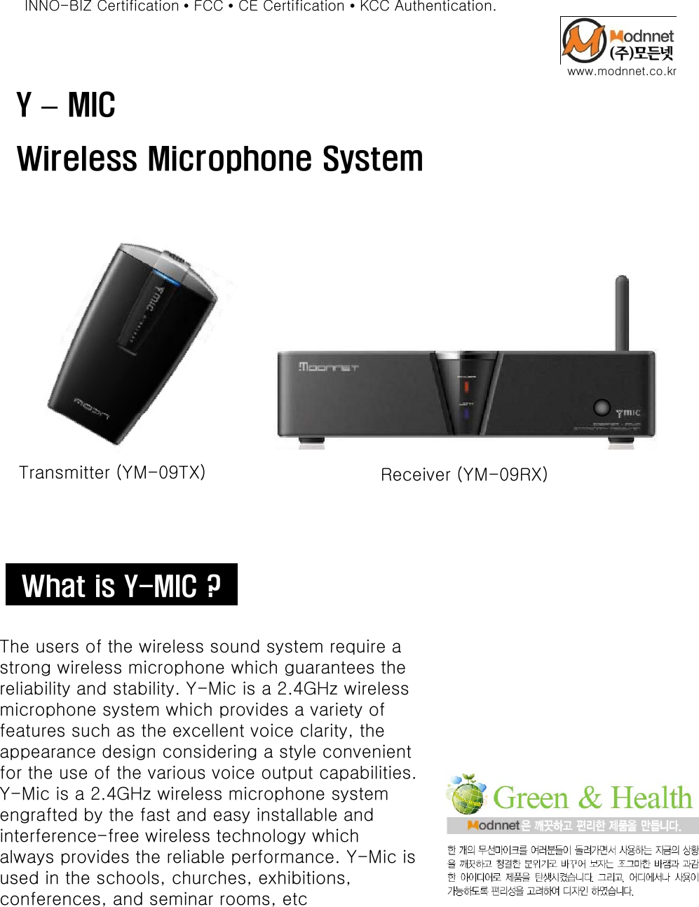 Y–MICwww.modnnet.co.krINNO-BIZ Certification •FCC •CE Certification •KCC Authentication.Y MICWireless Microphone SystemTransmitter (YM-09TX) Receiver (YM-09RX)What is Y-MIC ?The users of the wireless sound system require a strong wireless microphone which guarantees the reliability and stability. Y-Mic is a 2.4GHz wireless microphone system which provides a variety ofmicrophone system which provides a variety of features such as the excellent voice clarity, the appearance design considering a style convenient for the use of the various voice output capabilities. Y-Mic is a 2.4GHz wireless microphone system engrafted by the fast and easy installable and interference-free wireless technology which always provides the reliable performance. Y-Mic is yp pused in the schools, churches, exhibitions, conferences, and seminar rooms, etc 