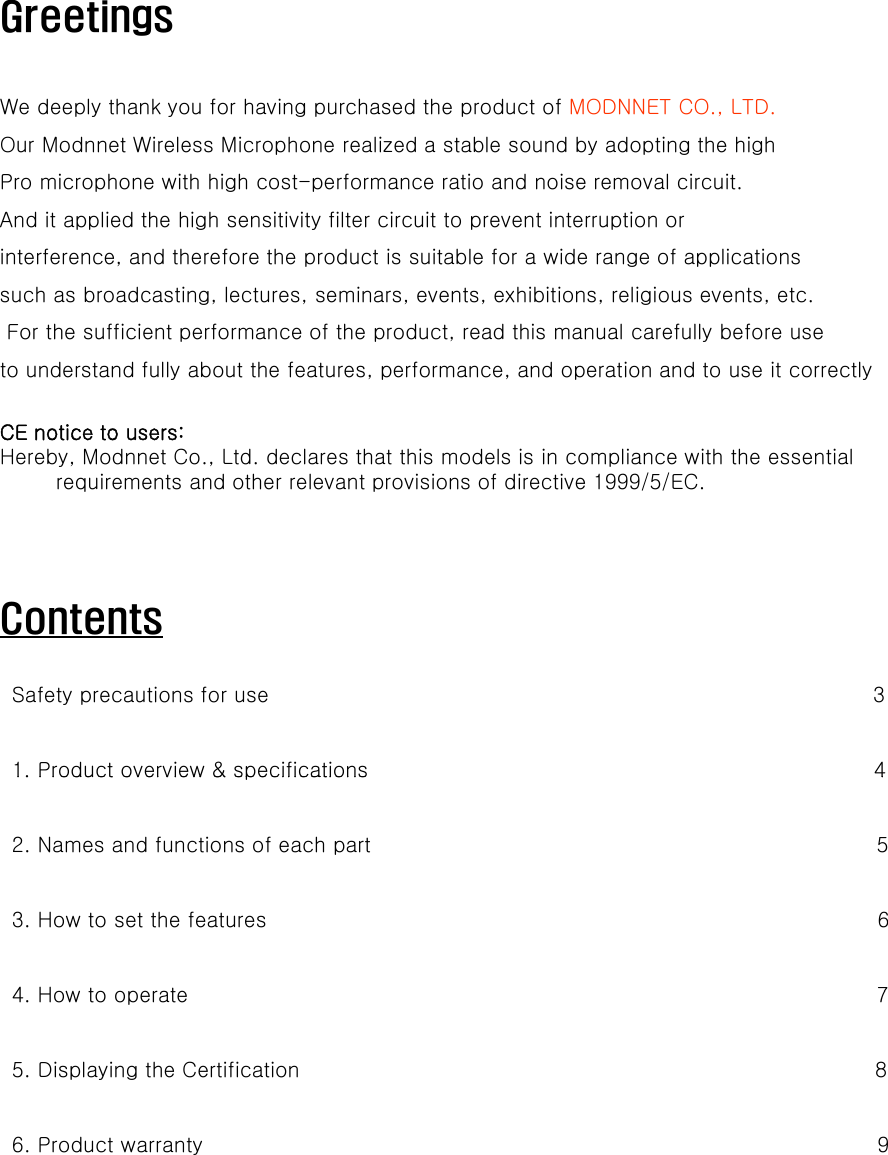 GreetingsWe deeply thank you for having purchased the product of MODNNET CO., LTD.Our Modnnet Wireless Microphone realized a stable sound by adopting the high Pro microphone with high cost-performance ratio and noise removal circuit. And it applied the high sensitivity filter circuit to prevent interruption or interference, and therefore the product is suitable for a wide range of applications such as broadcasting, lectures, seminars, events, exhibitions, religious events, etc.For the sufficient performance of the product, read this manual carefully before use to understand fully about the features, performance, and operation and to use it correctly CE notice to users:Hereby, Modnnet Co., Ltd. declares that this models is in compliance with the essential requirements and other relevant provisions of directive 1999/5/EC.ContentsSafety precautions for use                                                                                      31. Product overview &amp; specifications 41. Product overview &amp; specifications                                                                        42. Names and functions of each part                                                                        53. How to set the features                                                                                       64H t t 74. How to operate                                                                                                  75. Displaying the Certification                                                                                  86. Product warranty                                                                                                9