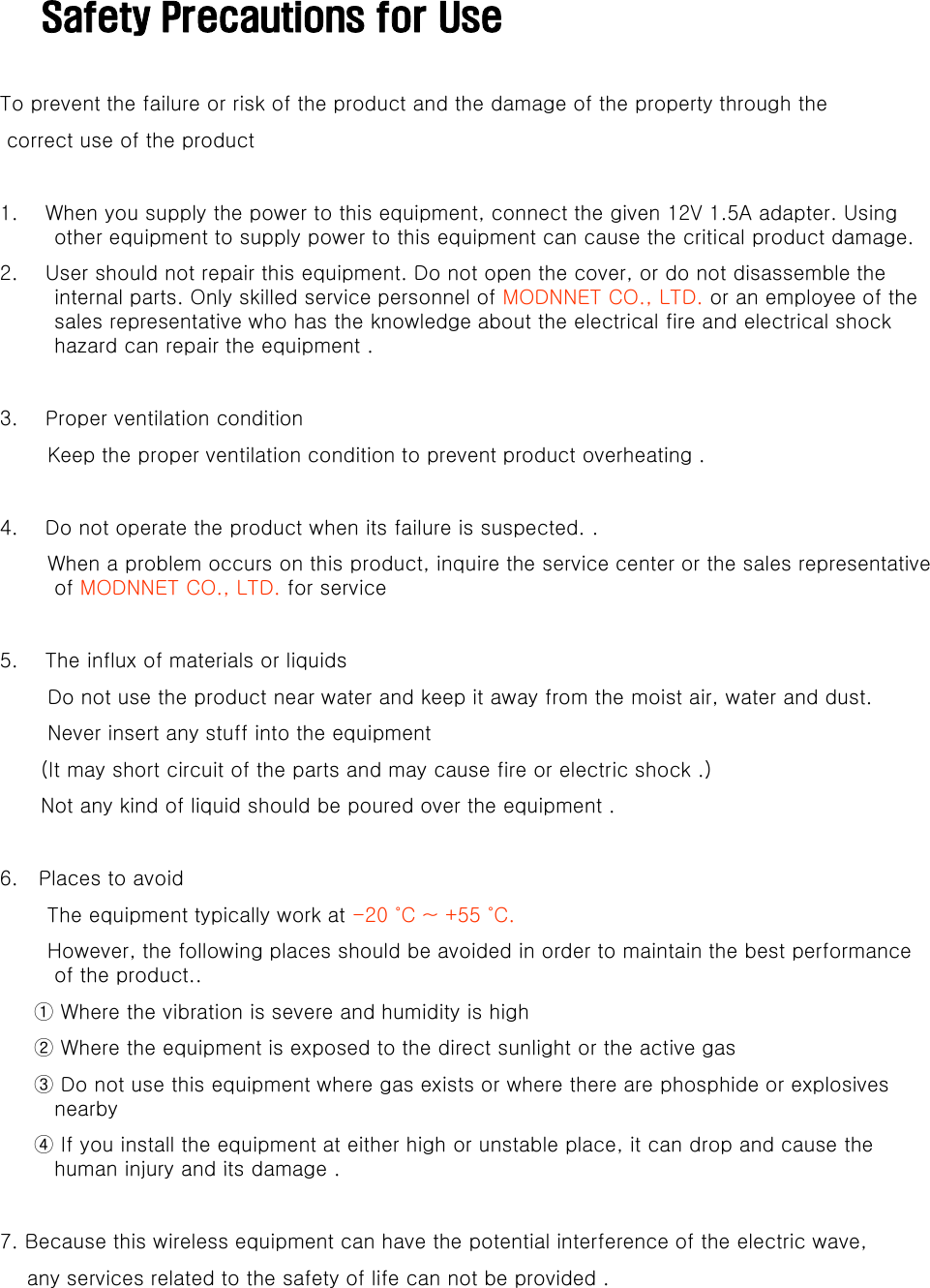 Safety Precautions for UseTo prevent the failure or risk of the product and the damage of the property through thecorrect use of the product 1.    When you supply the power to this equipment, connect the given 12V 1.5A adapter. Using other equipment to supply power to this equipment can cause the critical product damage. 2.    User should not repair this equipment. Do not open the cover, or do not disassemble the internal parts. Only skilled service personnel of MODNNET CO., LTD. or an employee of the sales representative who has the knowledge about the electrical fire and electrical shock hazard can repair the equipment .3.    Proper ventilation conditionKeep the proper ventilation condition to prevent product overheating .4.    Do not operate the product when its failure is suspected. .When a problem occurs on this product, inquire the service center or the sales representative of MODNNET CO., LTD. for service 5.    The influx of materials or liquids Do not use the product near water and keep it away from the moist air, water and dust. Never insert any stuff into the equipment (It may short circuit of the parts and may cause fire or electric shock .)Not any kind of liquid should be poured over the equipment .6.   Places to avoid The equipment typically work at -20 ˚C ~ +55 ˚C.However, the following places should be avoided in order to maintain the best performance ,gp pof the product..① Where the vibration is severe and humidity is high ② Where the equipment is exposed to the direct sunlight or the active gas     ③ Do not use this equipment where gas exists or where there are phosphide or explosives nearby      ④ If you install the equipment at either high or unstable place, it can drop and cause the human injury and its damagehuman injury and its damage .7. Because this wireless equipment can have the potential interference of the electric wave,any services related to the safety of life can not be provided .