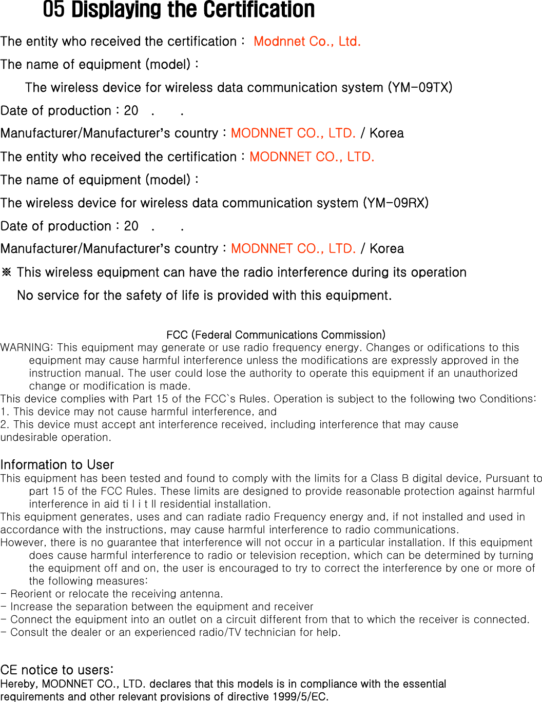 05 Displaying the CertificationThe entity who received the certification :  Modnnet Co., Ltd.The name of equipment (model) :Thenameofequipment(model)The wireless device for wireless data communication system (YM-09TX)Date of production : 20   .      .      Manufacturer/Manufacturer’s country : MODNNET CO., LTD. / KoreaThe entity who received the certification : MODNNET CO., LTD.Thenameofequipment(model):The name of equipment (model) :The wireless device for wireless data communication system (YM-09RX)Date of production : 20   .      .      Manufacturer/Manufacturer’s country : MODNNET CO., LTD. / Korea※ This wireless equipment can have the radio interference during its operationNo service for the safety of life is provided with this equipment.FCC (Federal Communications Commission)WARNING: This equipment may generate or use radio frequency energy. Changes or odifications to this equipment may cause harmful interference unless the modifications are expressly approved in the instruction manual. The user could lose the authority to operate this equipment if an unauthorized change or modification is made.This device complies with Part 15 of the FCC`s Rules Operation is subject to the following two Conditions:This device complies with Part 15 of the FCC s Rules. Operation is subject to the following two Conditions:1. This device may not cause harmful interference, and2. This device must accept ant interference received, including interference that may causeundesirable operation.Information to UserThis equipment has been tested and found to comply with the limits for a Class B digital device, Pursuant to part 15 of the FCC Rules. These limits are designed to provide reasonable protection against harmful interference in aid ti l i t ll residential installation.This equipment generates, uses and can radiate radio Frequency energy and, if not installed and used inaccordance with the instructions, may cause harmful interference to radio communications.However, there is no guarantee that interference will not occur in a particular installation. If this equipment does cause harmful interference to radio or television reception, which can be determined by turning the equipment off and on, the user is encouraged to try to correct the interference by one or more of the following measures:- Reorient or relocate the receiving antenna.- Increase the separation between the equipment and receiverConnect the equipment into an outlet on a circuit different from that to which the receiver is connected-Connect the equipment into an outlet on a circuit different from that to which the receiver is connected.- Consult the dealer or an experienced radio/TV technician for help.CE notice to users:Hereby, MODNNET CO., LTD. declares that this models is in compliance with the essentialrequirements and other relevant provisions of directive 1999/5/EC.