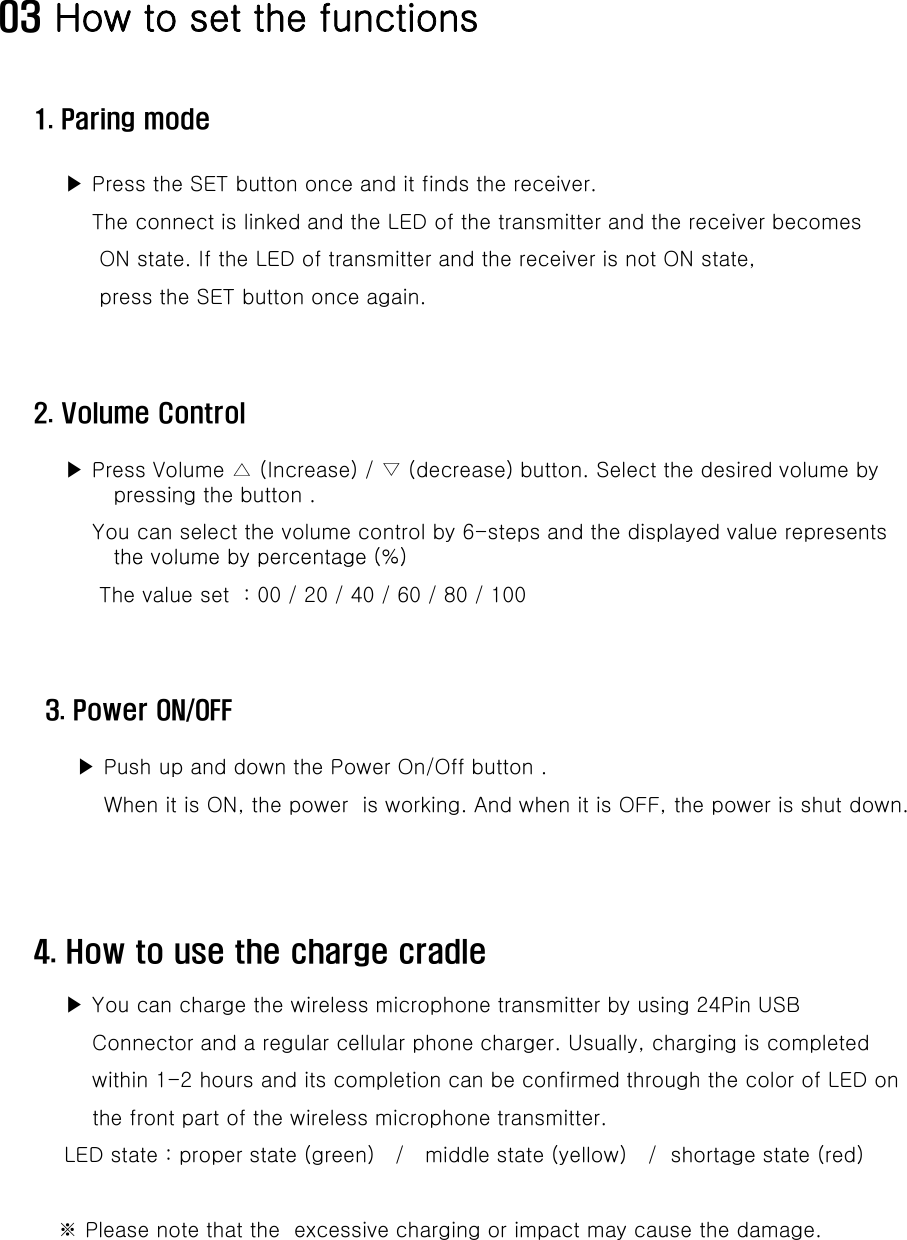 03 How to set the functions1. Paring mode▶ Press the SET button once and it finds the receiver. The connect is linked and the LED of the transmitter and the receiver becomesON state. If the LED of transmitter and the receiver is not ON state,press the SET button once again.2. Volume Control▶ Press Volume △ (Increase) / ▽ (decrease) button. Select the desired volume by pressing the button .You can select the volume control by 6-steps and the displayed value represents the volume by percentage (%)the volume by percentage (%) The value set  : 00 / 20 / 40 / 60 / 80 / 1003. Power ON/OFF▶Push up and down the Power On/Off button .4. How to use the charge cradle pWhen it is ON, the power  is working. And when it is OFF, the power is shut down.▶ You can charge the wireless microphone transmitter by using 24Pin USB Connector and a regular cellular phone charger. Usually, charging is completed within 1-2 hours and its completion can be confirmed through the color of LED onthe front part of the wireless microphone transmitter.LED state : proper state (green)   /   middle state (yellow)   /  shortage state (red)※ Please note that the  excessive charging or impact may cause the damage.