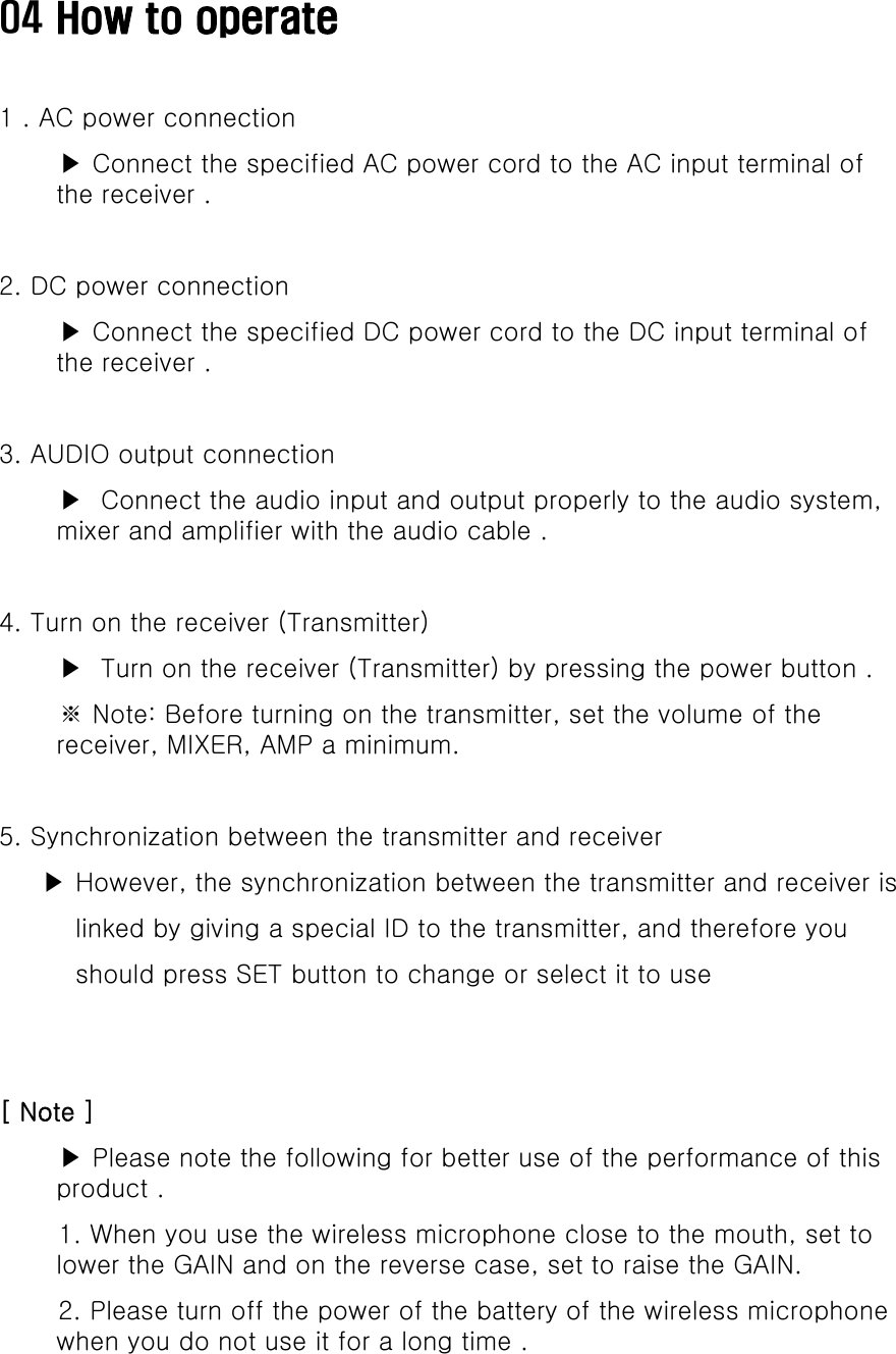 04 How to operate1 . AC power connection▶ Connect the specified AC power cord to the AC input terminal of the receiver .2. DC power connection▶ Connect the specified DC power cord to the DC input terminal of th ithe receiver .3. AUDIO output connection ▶ Connect the audio input and output properly to the audio system, mixer and amplifier with the audio cable .4. Turn on the receiver (Transmitter)▶ Turn on the receiver (Transmitter) by pressing the power button .※ Note: Before turning on the transmitter, set the volume of the receiver, MIXER, AMP a minimum. 5. Synchronization between the transmitter and receiver▶ However, the synchronization between the transmitter and receiver is linked by giving a special ID to the transmitter, and therefore you should press SET button to change or select it to use [ Note ]▶ Please note the following for better use of the performance of this product .1Wh th i l i h l t th th tt1. When you use the wireless microphone close to the mouth, set to lower the GAIN and on the reverse case, set to raise the GAIN.2. Please turn off the power of the battery of the wireless microphone when you do not use it for a long time .  