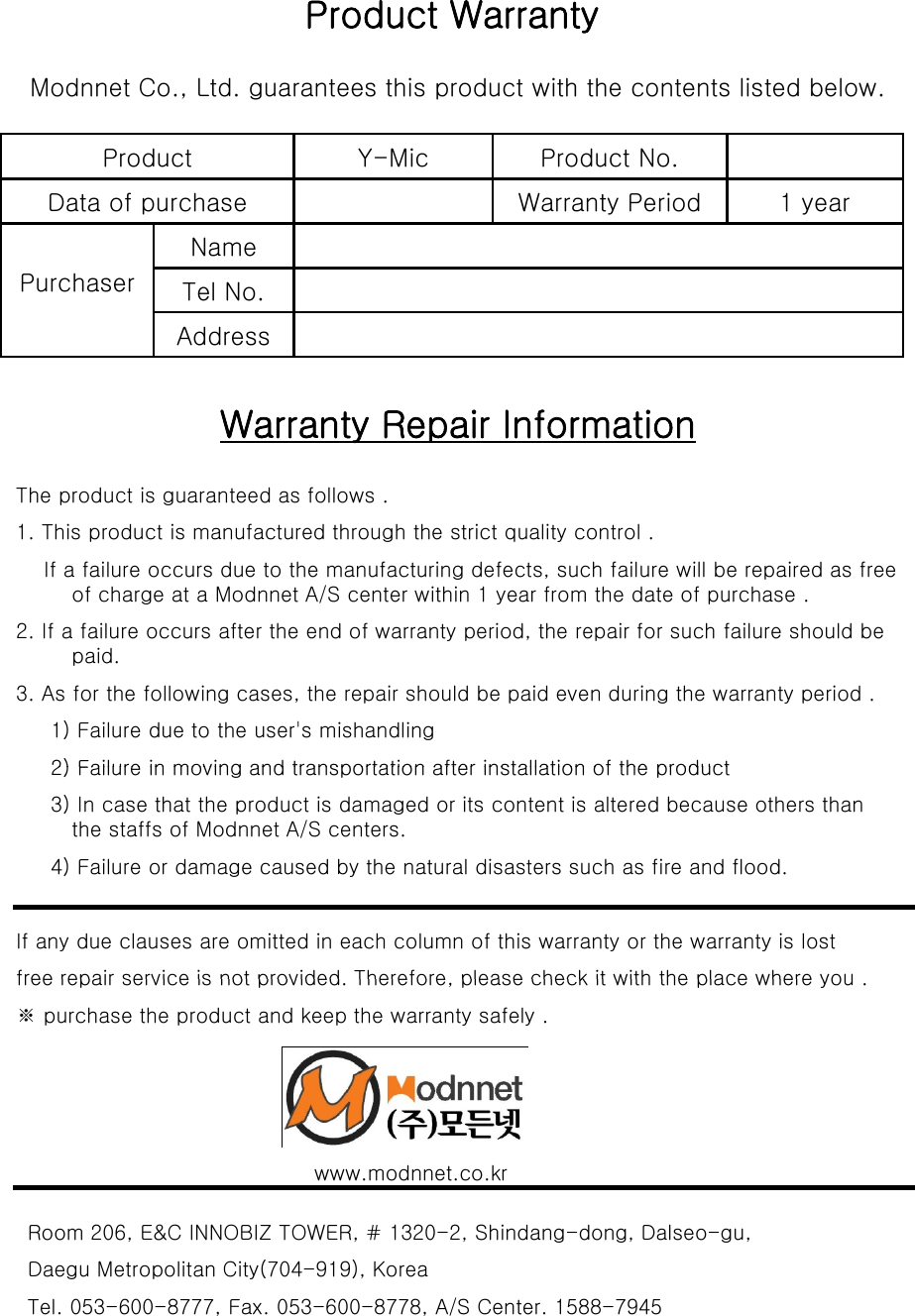 Product WarrantyModnnet Co., Ltd. guarantees this product with the contents listed below.Product Y-Mic Product No.Data of purchase Warranty Period 1 yearPurchaserNameTel No.AddressAddressWarranty Repair InformationThe product is guaranteed as follows .1. This product is manufactured through the strict quality control .If a failure occurs due to the manufacturing defects, such failure will be repaired as free of charge at a Modnnet A/S center within 1 year from the date of purchase .2. If a failure occurs after the end of warranty period, the repair for such failure should be paid. 3. As for the following cases, the repair should be paid even during the warranty period .1) Failure due to the user&apos;s mishandling 2) Failure in moving and transportation after installation of the product2) Failure in moving and transportation after installation of the product 3) In case that the product is damaged or its content is altered because others than the staffs of Modnnet A/S centers.   4) Failure or damage caused by the natural disasters such as fire and flood. If any due clauses are omitted in each column of this warranty or the warranty is lost free repair service is not provided Therefore please check it with the placewhereyoufree repair service is not provided. Therefore, please check it with the place where you .※ purchase the product and keep the warranty safely . www.modnnet.co.krRoom 206, E&amp;C INNOBIZ TOWER, # 1320-2, Shindang-dong, Dalseo-gu, Daegu Metropolitan City(704-919), Korea Tel. 053-600-8777, Fax. 053-600-8778, A/S Center. 1588-7945